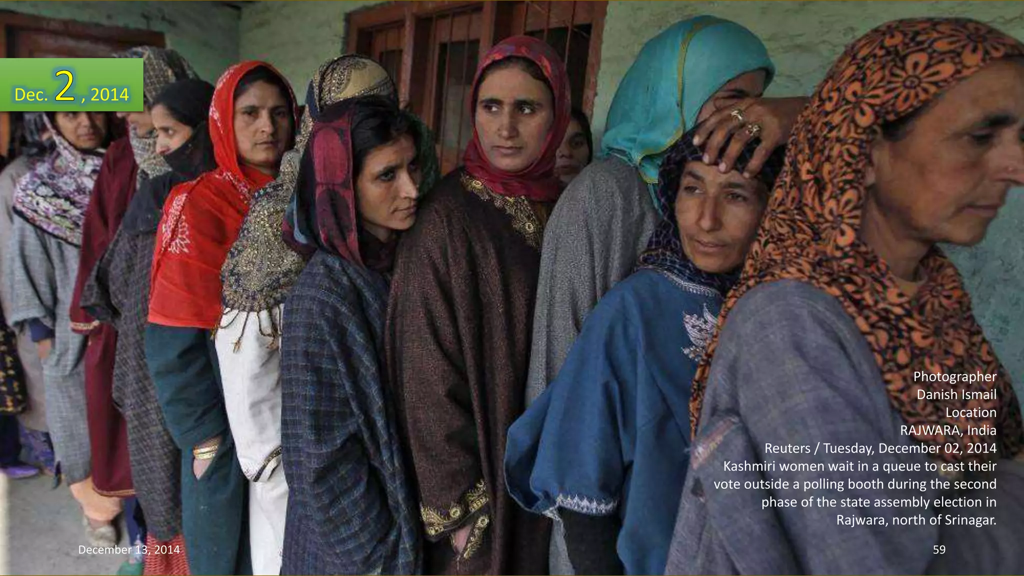 Photographer 
Danish Ismail 
Location 
RAJWARA, India 
Reuters / Tuesday, December 02, 2014 
Kashmiri women wait in a queue to cast their 
vote outside a polling booth during the second 
phase of the state assembly election in 
Rajwara, north of Srinagar. 
Dec. , 2014 
December 13, 2014 59 
 