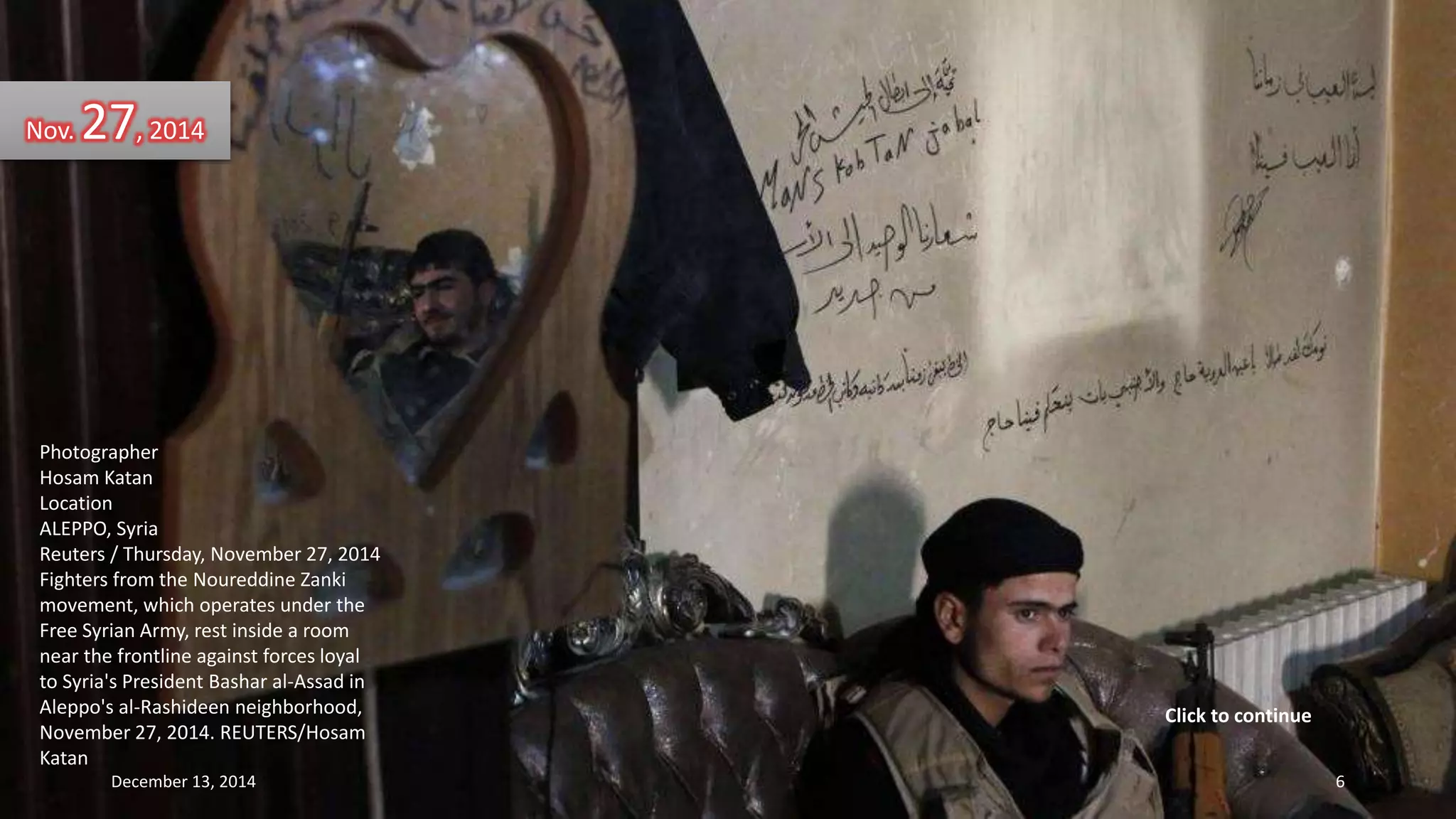 Nov. 27, 2014 
Photographer 
Hosam Katan 
Location 
ALEPPO, Syria 
Reuters / Thursday, November 27, 2014 
Fighters from the Noureddine Zanki 
movement, which operates under the 
Free Syrian Army, rest inside a room 
near the frontline against forces loyal 
to Syria's President Bashar al-Assad in 
Aleppo's al-Rashideen neighborhood, 
November 27, 2014. REUTERS/Hosam 
Katan 
Click to continue 
December 13, 2014 6 
 