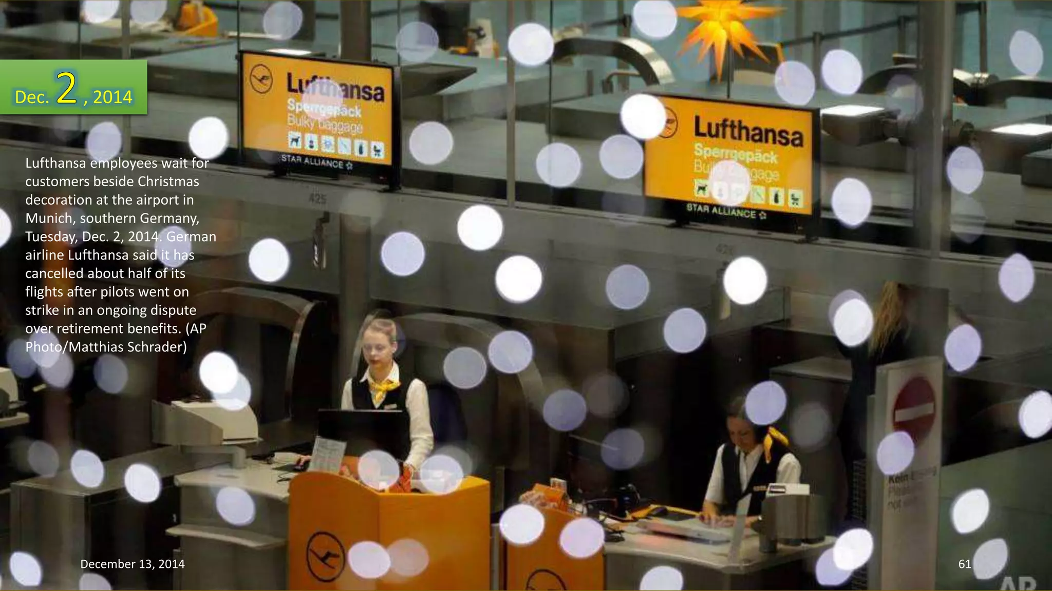 Dec. , 2014 
Lufthansa employees wait for 
customers beside Christmas 
decoration at the airport in 
Munich, southern Germany, 
Tuesday, Dec. 2, 2014. German 
airline Lufthansa said it has 
cancelled about half of its 
flights after pilots went on 
strike in an ongoing dispute 
over retirement benefits. (AP 
Photo/Matthias Schrader) 
December 13, 2014 61 
 