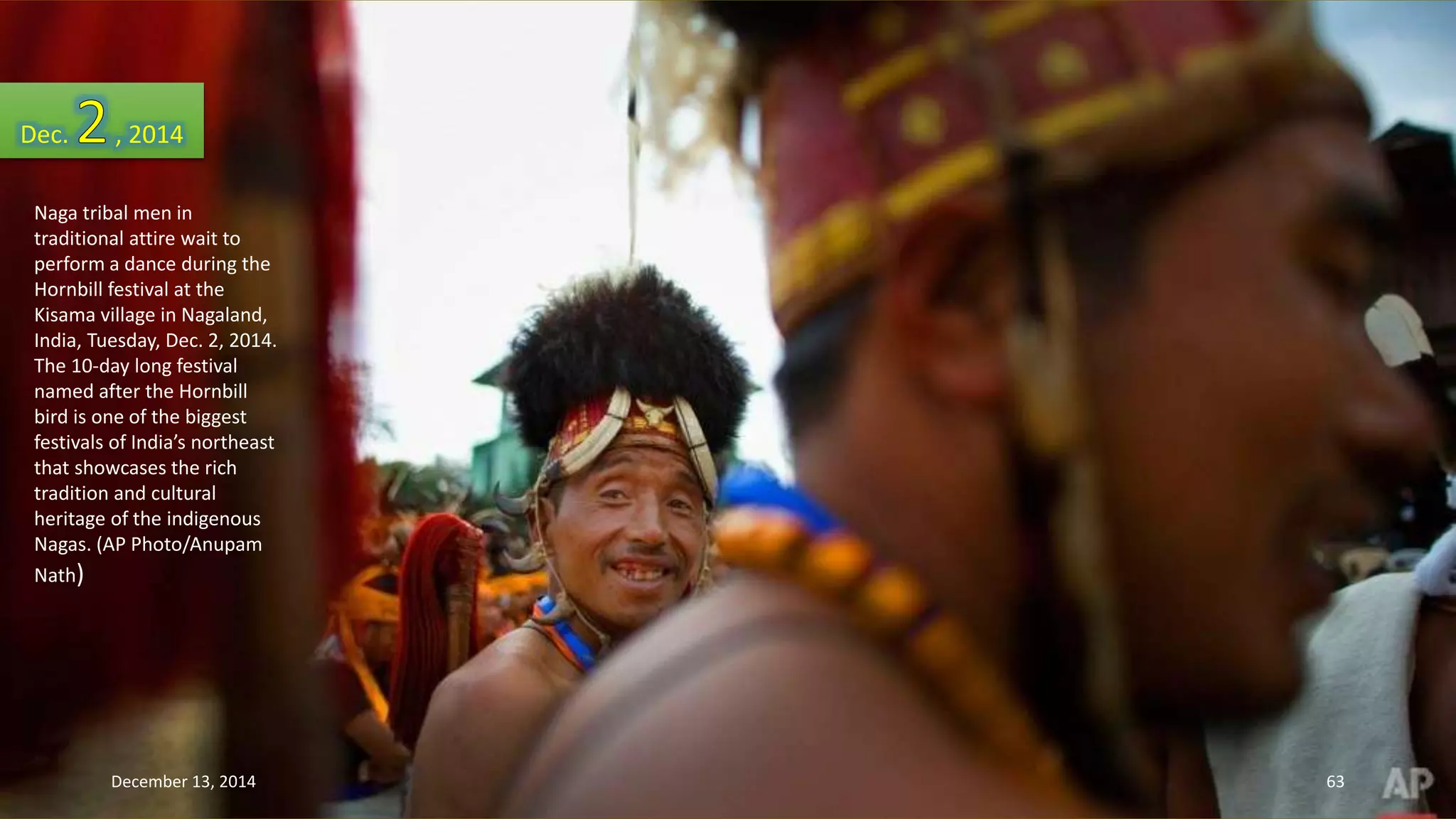 Dec. , 2014 
Naga tribal men in 
traditional attire wait to 
perform a dance during the 
Hornbill festival at the 
Kisama village in Nagaland, 
India, Tuesday, Dec. 2, 2014. 
The 10-day long festival 
named after the Hornbill 
bird is one of the biggest 
festivals of India’s northeast 
that showcases the rich 
tradition and cultural 
heritage of the indigenous 
Nagas. (AP Photo/Anupam 
Nath) 
December 13, 2014 63 
 