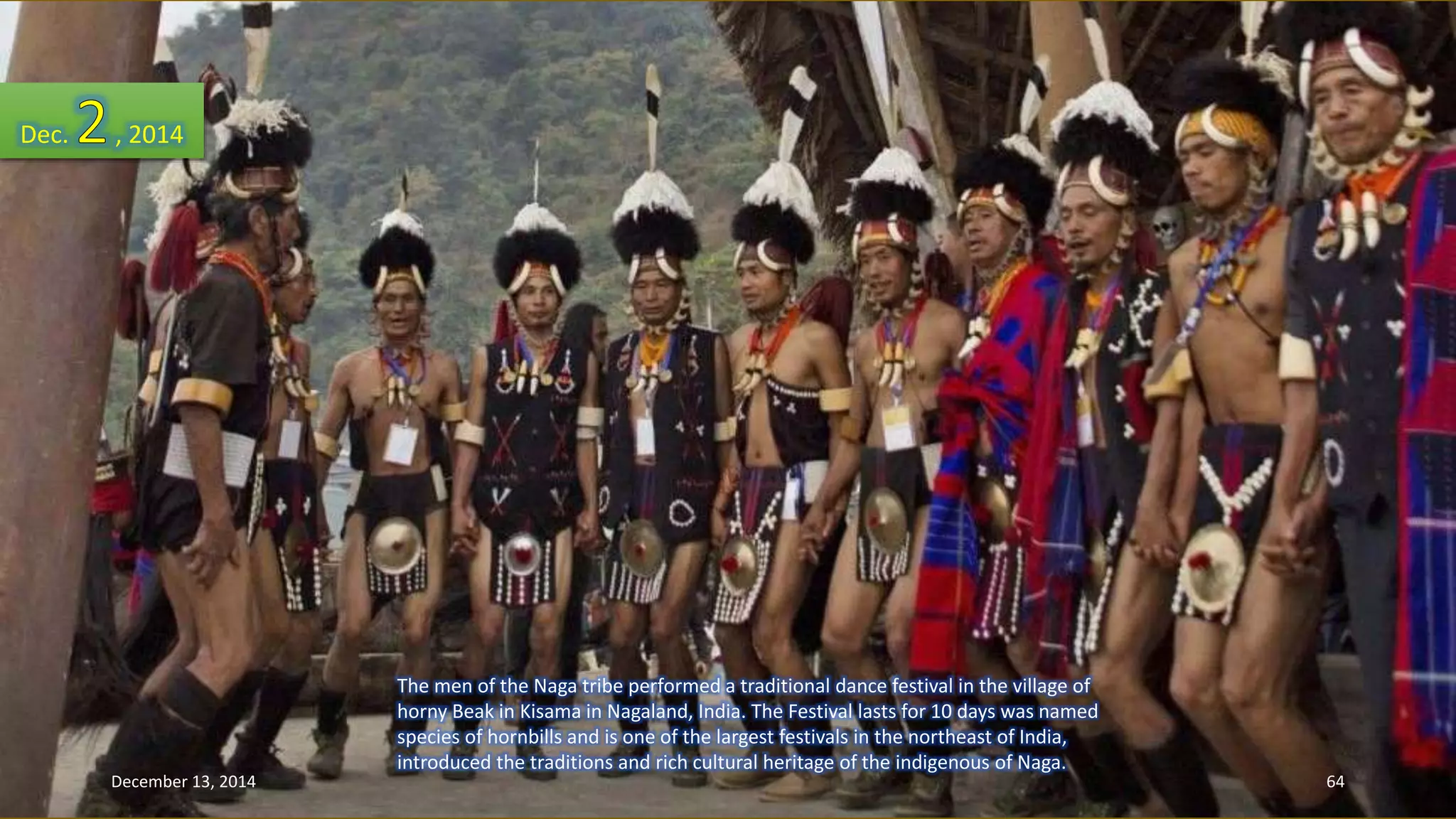 The men of the Naga tribe performed a traditional dance festival in the village of 
horny Beak in Kisama in Nagaland, India. The Festival lasts for 10 days was named 
species of hornbills and is one of the largest festivals in the northeast of India, 
introduced the traditions and rich cultural heritage of the indigenous of Naga. 
Dec. , 2014 
December 13, 2014 64 
 