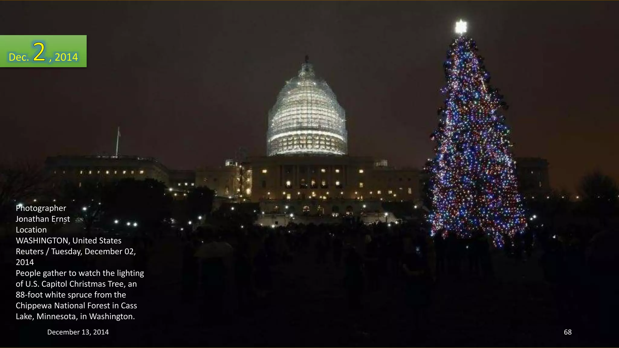 Dec. , 2014 
Photographer 
Jonathan Ernst 
Location 
WASHINGTON, United States 
Reuters / Tuesday, December 02, 
2014 
People gather to watch the lighting 
of U.S. Capitol Christmas Tree, an 
88-foot white spruce from the 
Chippewa National Forest in Cass 
Lake, Minnesota, in Washington. 
December 13, 2014 68 
 