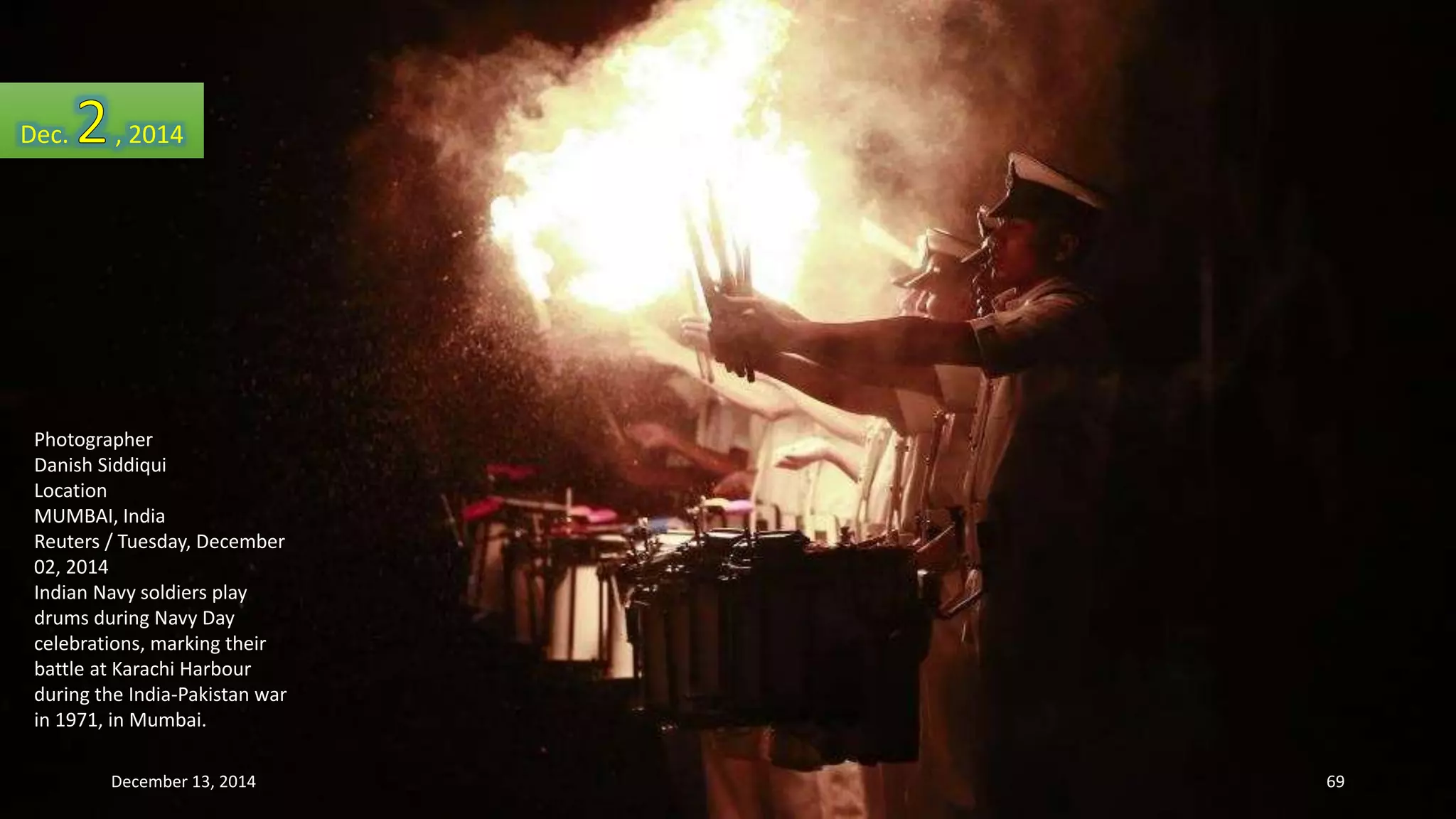 Dec. , 2014 
Photographer 
Danish Siddiqui 
Location 
MUMBAI, India 
Reuters / Tuesday, December 
02, 2014 
Indian Navy soldiers play 
drums during Navy Day 
celebrations, marking their 
battle at Karachi Harbour 
during the India-Pakistan war 
in 1971, in Mumbai. 
December 13, 2014 69 
 