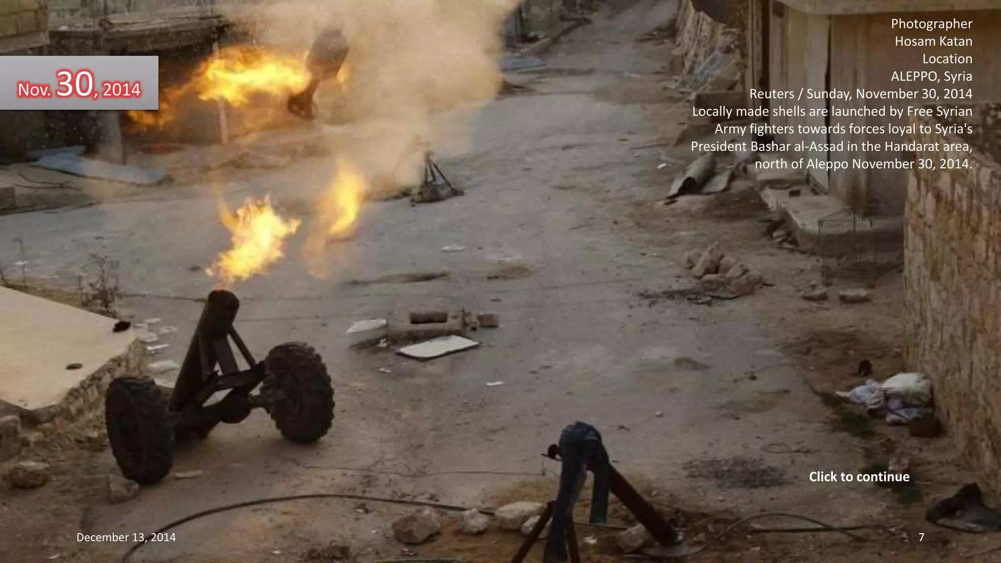 Photographer 
Hosam Katan 
Location 
ALEPPO, Syria 
Reuters / Sunday, November 30, 2014 
Locally made shells are launched by Free Syrian 
Army fighters towards forces loyal to Syria's 
President Bashar al-Assad in the Handarat area, 
north of Aleppo November 30, 2014. 
Nov. 30, 2014 
Click to continue 
December 13, 2014 7 
 