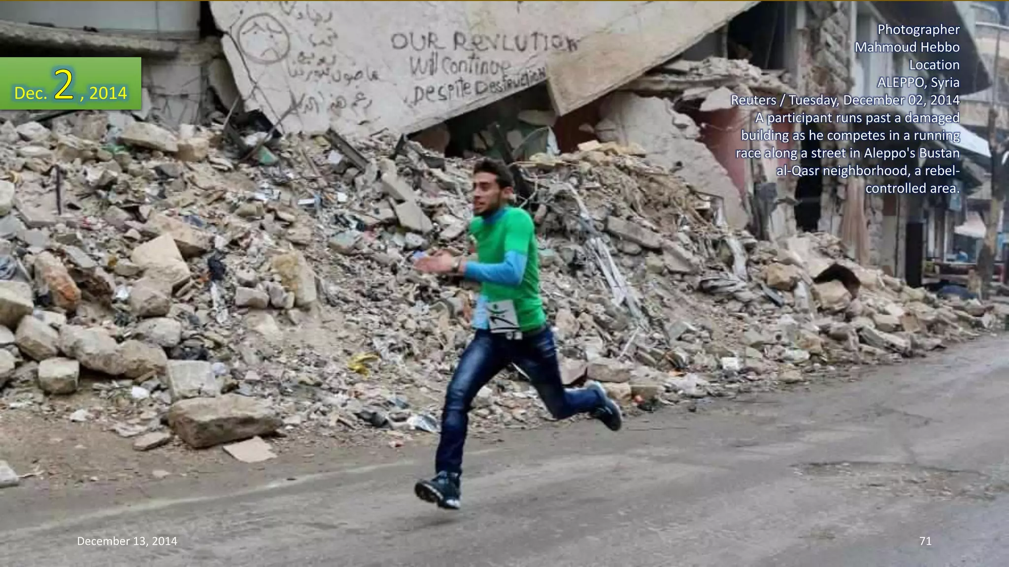 Photographer 
Mahmoud Hebbo 
Location 
ALEPPO, Syria 
Reuters / Tuesday, December 02, 2014 
A participant runs past a damaged 
building as he competes in a running 
race along a street in Aleppo's Bustan 
al-Qasr neighborhood, a rebel-controlled 
area. 
Dec. , 2014 
December 13, 2014 71 
 