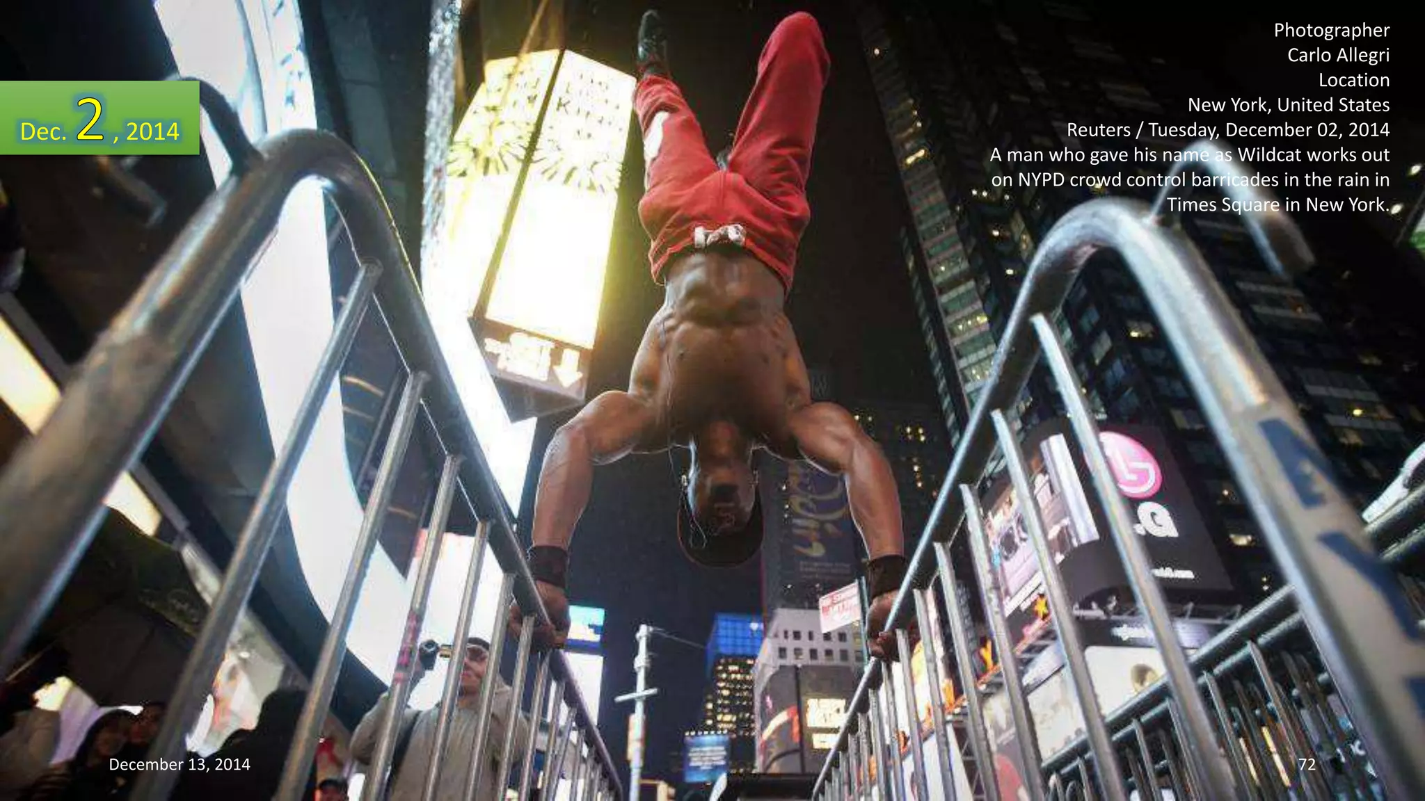 Photographer 
Carlo Allegri 
Location 
New York, United States 
Reuters / Tuesday, December 02, 2014 
A man who gave his name as Wildcat works out 
on NYPD crowd control barricades in the rain in 
Times Square in New York. 
Dec. , 2014 
December 13, 2014 72 
 