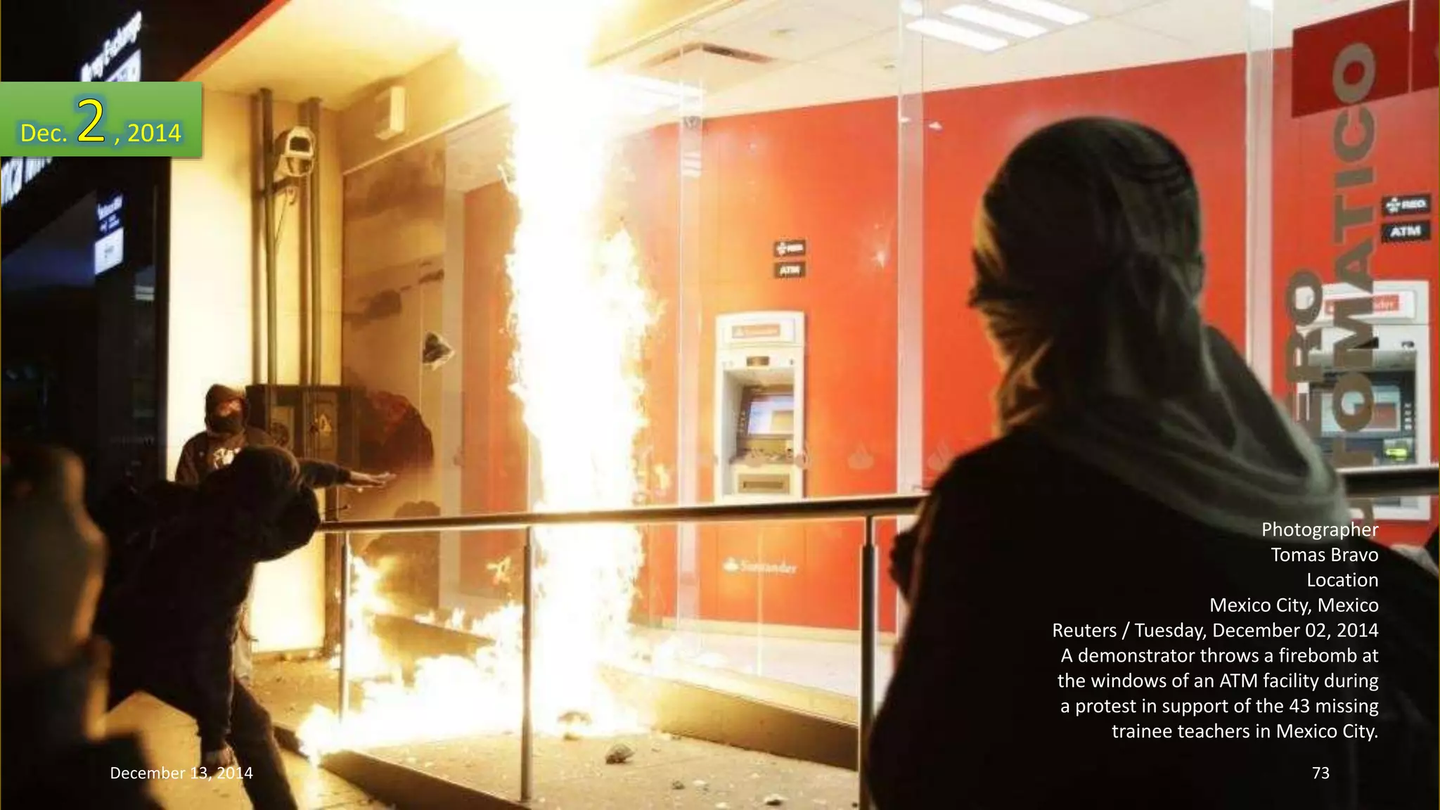 Photographer 
Tomas Bravo 
Location 
Mexico City, Mexico 
Reuters / Tuesday, December 02, 2014 
A demonstrator throws a firebomb at 
the windows of an ATM facility during 
a protest in support of the 43 missing 
trainee teachers in Mexico City. 
Dec. , 2014 
December 13, 2014 73 
 