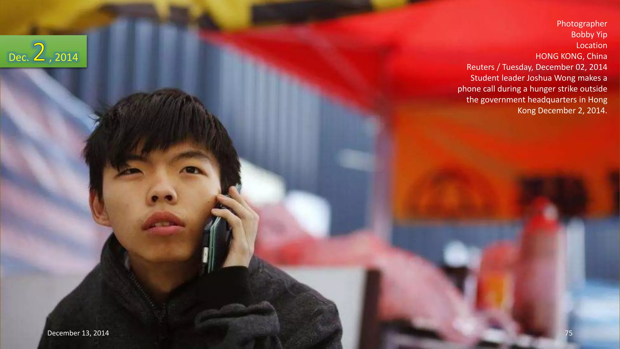 Photographer 
Bobby Yip 
Location 
HONG KONG, China 
Reuters / Tuesday, December 02, 2014 
Student leader Joshua Wong makes a 
phone call during a hunger strike outside 
the government headquarters in Hong 
Kong December 2, 2014. 
Dec. , 2014 
December 13, 2014 75 
 