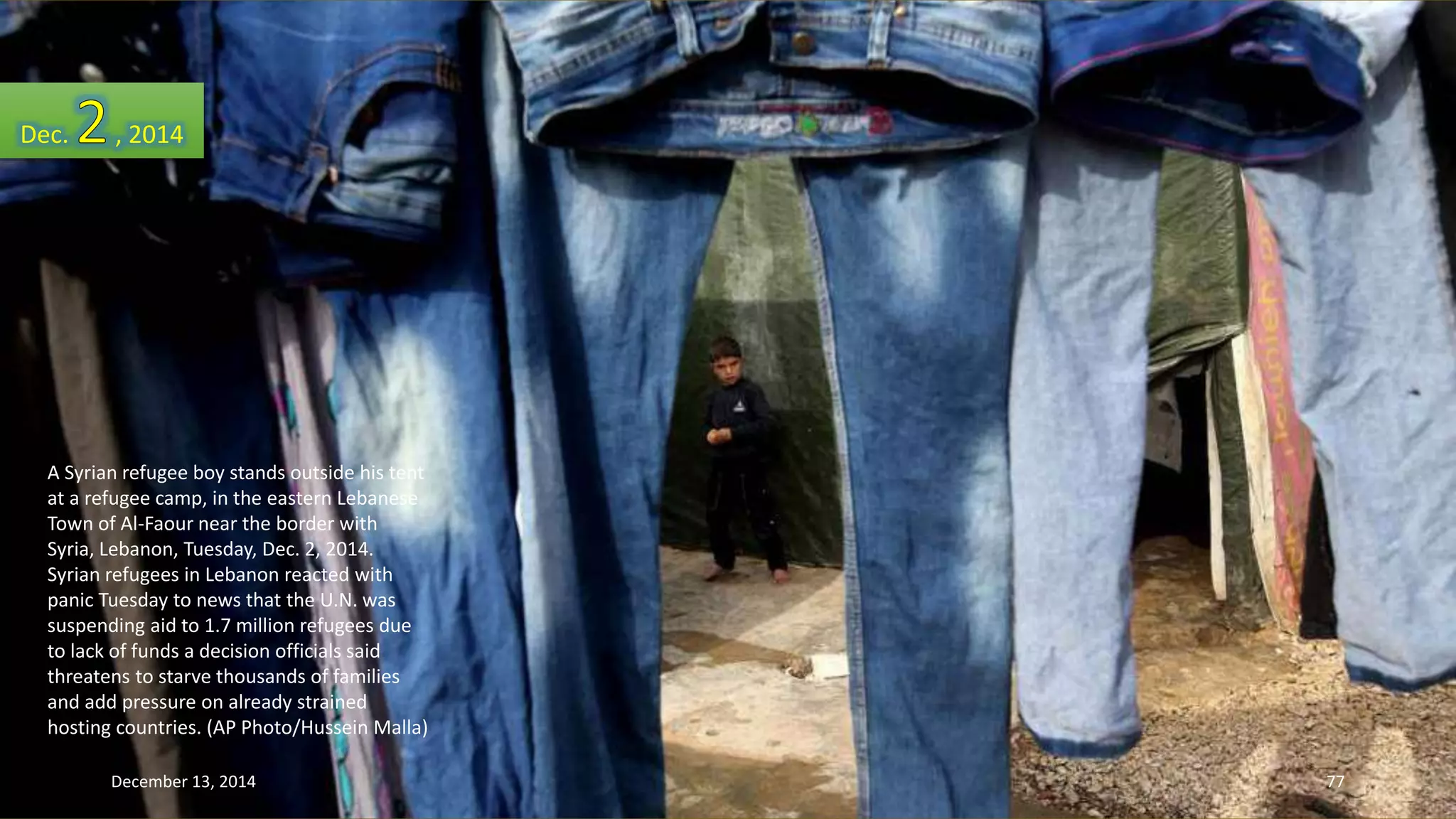 Dec. , 2014 
A Syrian refugee boy stands outside his tent 
at a refugee camp, in the eastern Lebanese 
Town of Al-Faour near the border with 
Syria, Lebanon, Tuesday, Dec. 2, 2014. 
Syrian refugees in Lebanon reacted with 
panic Tuesday to news that the U.N. was 
suspending aid to 1.7 million refugees due 
to lack of funds a decision officials said 
threatens to starve thousands of families 
and add pressure on already strained 
hosting countries. (AP Photo/Hussein Malla) 
December 13, 2014 77 
 