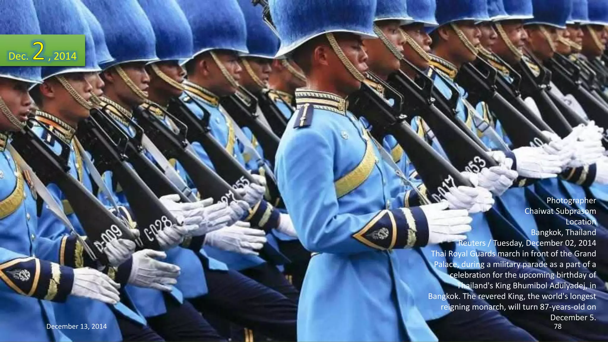 Photographer 
Chaiwat Subprasom 
Location 
Bangkok, Thailand 
Reuters / Tuesday, December 02, 2014 
Thai Royal Guards march in front of the Grand 
Palace, during a military parade as a part of a 
celebration for the upcoming birthday of 
Thailand's King Bhumibol Adulyadej, in 
Bangkok. The revered King, the world's longest 
reigning monarch, will turn 87-years-old on 
December 5. 
Dec. , 2014 
December 13, 2014 78 
 