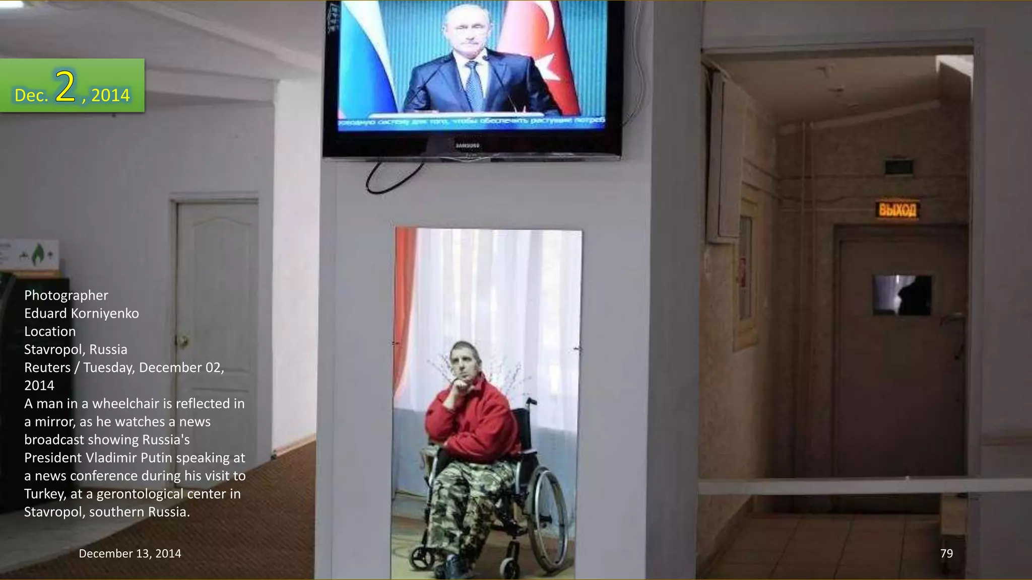 Dec. , 2014 
Photographer 
Eduard Korniyenko 
Location 
Stavropol, Russia 
Reuters / Tuesday, December 02, 
2014 
A man in a wheelchair is reflected in 
a mirror, as he watches a news 
broadcast showing Russia's 
President Vladimir Putin speaking at 
a news conference during his visit to 
Turkey, at a gerontological center in 
Stavropol, southern Russia. 
December 13, 2014 79 
 