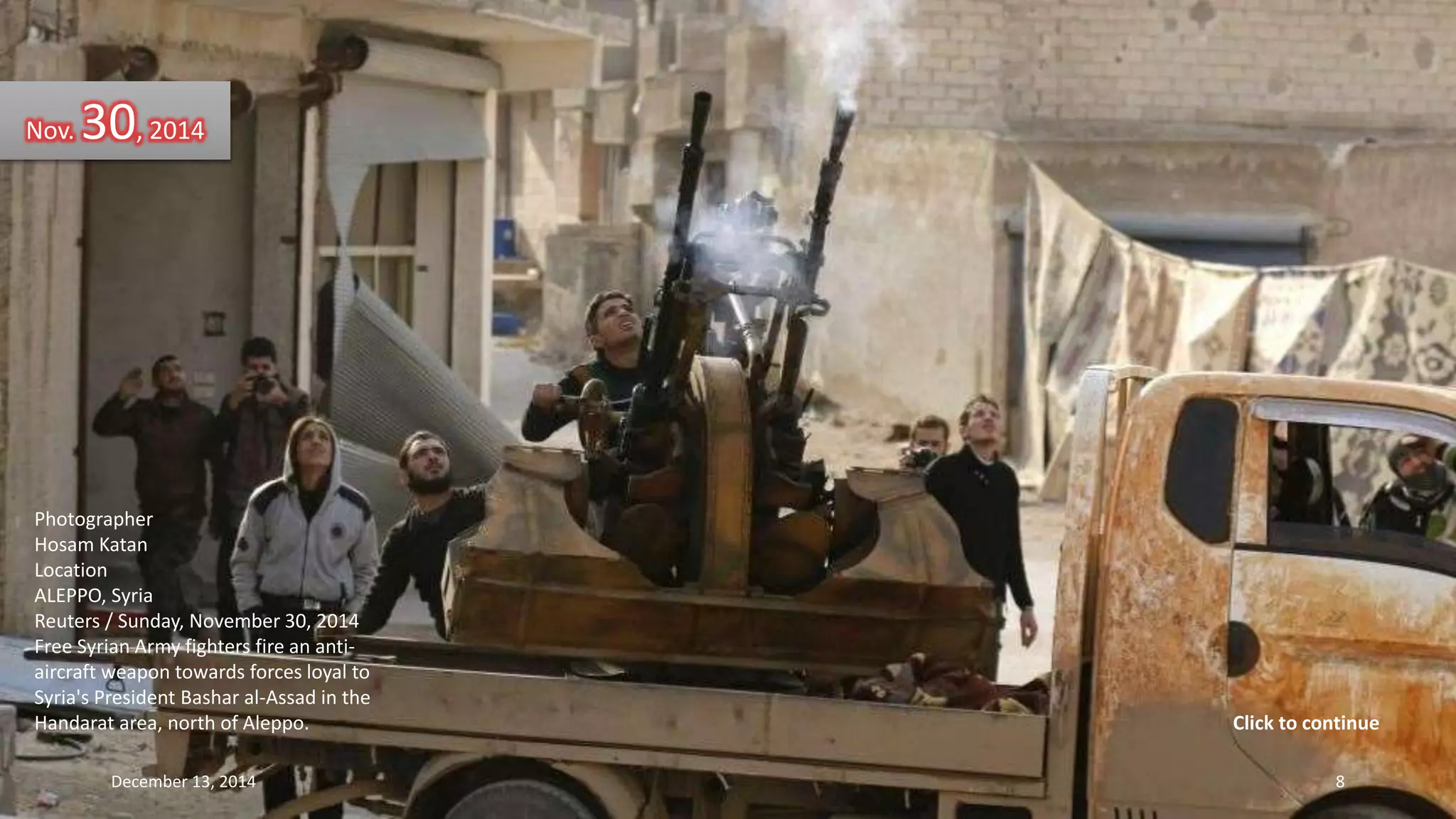 Nov. 30, 2014 
Photographer 
Hosam Katan 
Location 
ALEPPO, Syria 
Reuters / Sunday, November 30, 2014 
Free Syrian Army fighters fire an anti-aircraft 
weapon towards forces loyal to 
Syria's President Bashar al-Assad in the 
Handarat area, north of Aleppo. 
Click to continue 
December 13, 2014 8 
 