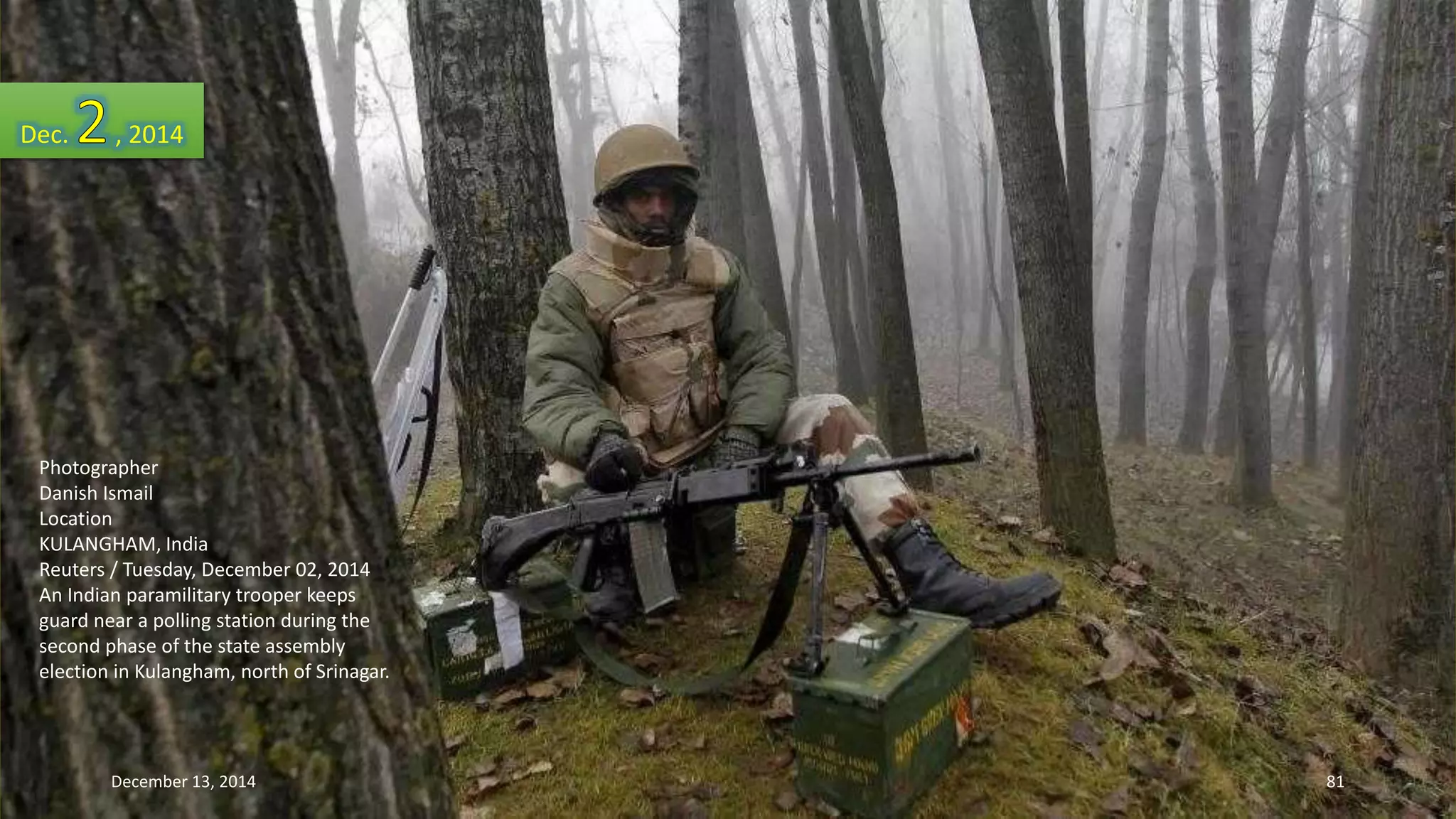 Dec. , 2014 
Photographer 
Danish Ismail 
Location 
KULANGHAM, India 
Reuters / Tuesday, December 02, 2014 
An Indian paramilitary trooper keeps 
guard near a polling station during the 
second phase of the state assembly 
election in Kulangham, north of Srinagar. 
December 13, 2014 81 
 