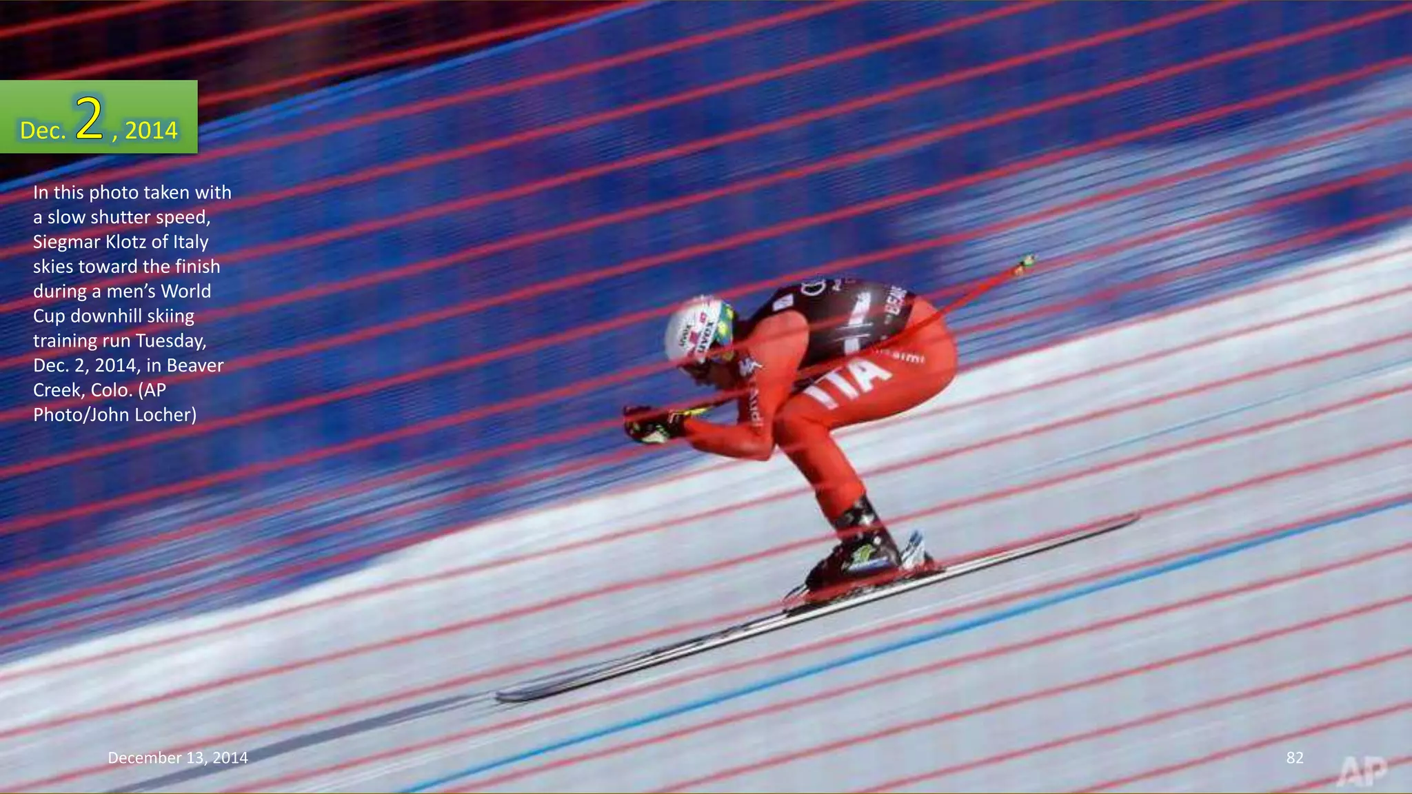 Dec. , 2014 
In this photo taken with 
a slow shutter speed, 
Siegmar Klotz of Italy 
skies toward the finish 
during a men’s World 
Cup downhill skiing 
training run Tuesday, 
Dec. 2, 2014, in Beaver 
Creek, Colo. (AP 
Photo/John Locher) 
December 13, 2014 82 
 