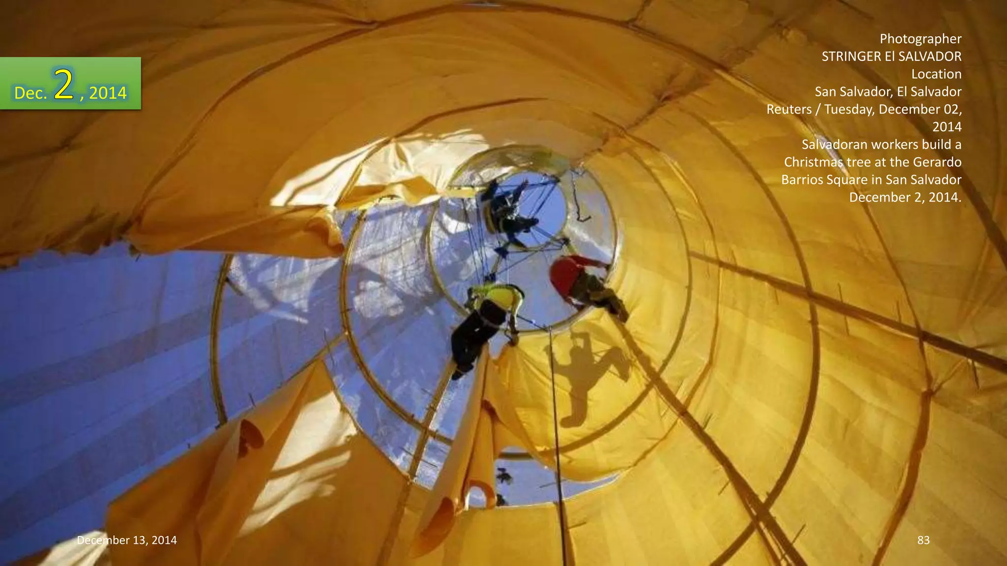 Photographer 
STRINGER El SALVADOR 
Location 
San Salvador, El Salvador 
Reuters / Tuesday, December 02, 
2014 
Salvadoran workers build a 
Christmas tree at the Gerardo 
Barrios Square in San Salvador 
December 2, 2014. 
Dec. , 2014 
December 13, 2014 83 
 