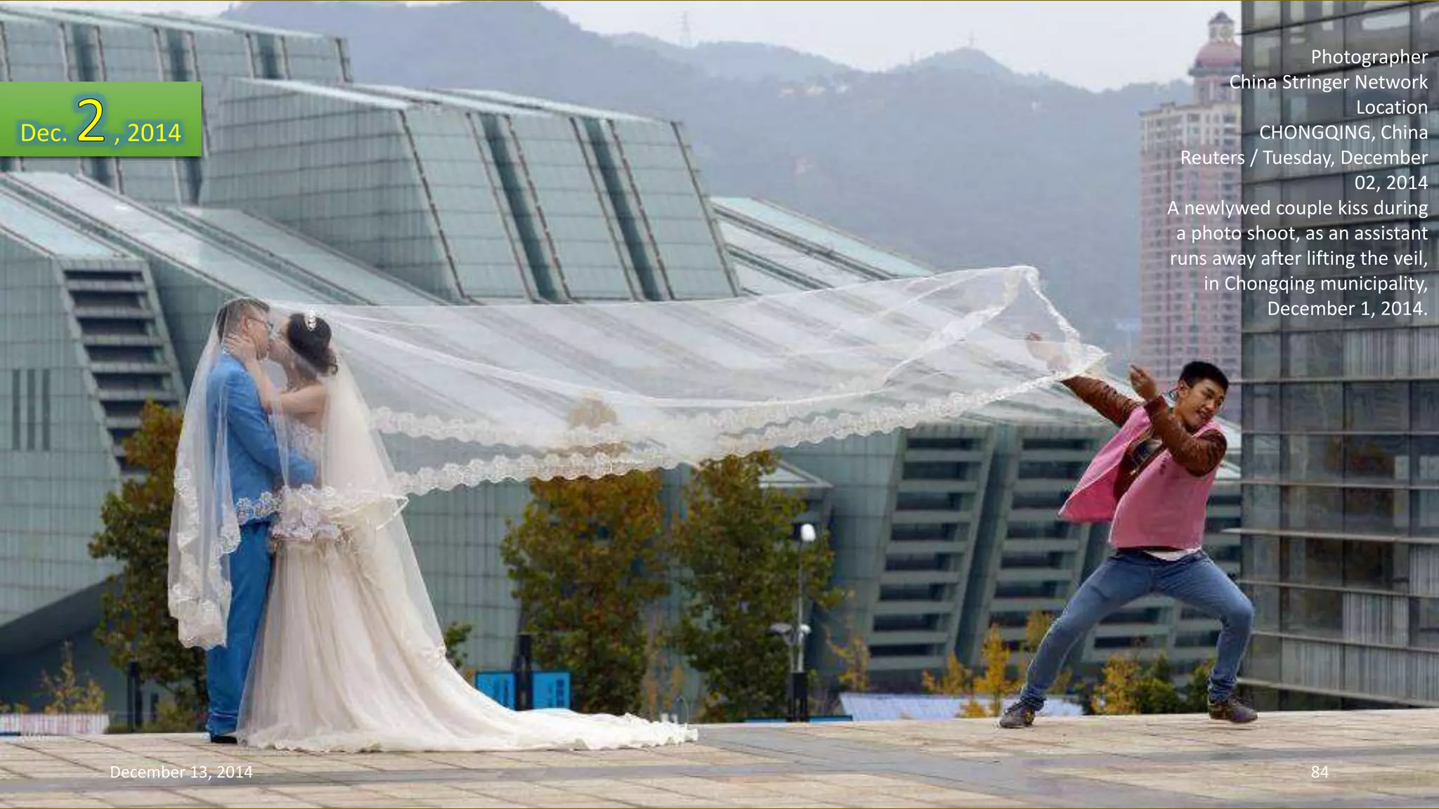 Photographer 
China Stringer Network 
Location 
CHONGQING, China 
Reuters / Tuesday, December 
02, 2014 
A newlywed couple kiss during 
a photo shoot, as an assistant 
runs away after lifting the veil, 
in Chongqing municipality, 
December 1, 2014. 
Dec. , 2014 
December 13, 2014 84 
 
