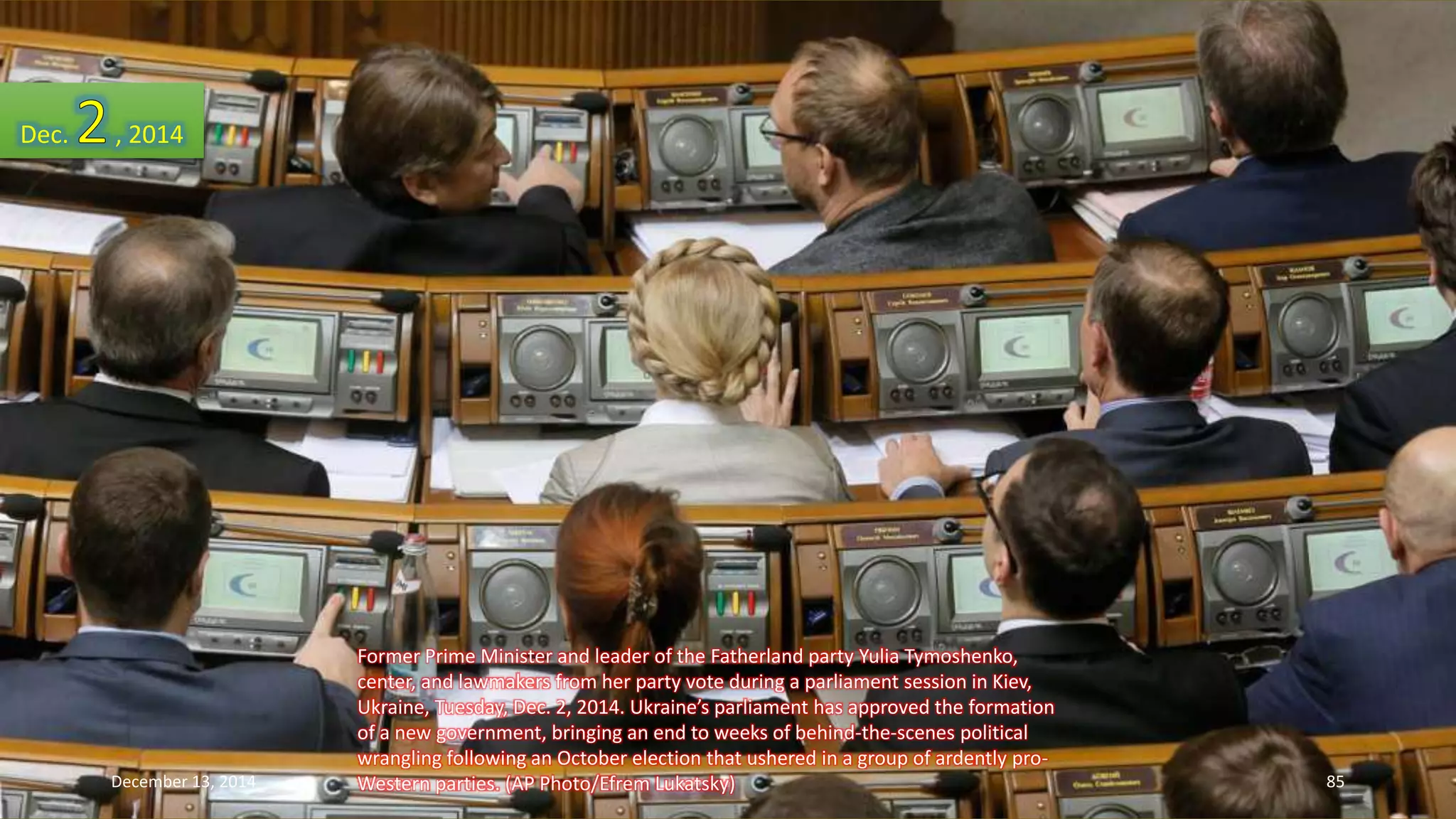 Former Prime Minister and leader of the Fatherland party Yulia Tymoshenko, 
center, and lawmakers from her party vote during a parliament session in Kiev, 
Ukraine, Tuesday, Dec. 2, 2014. Ukraine’s parliament has approved the formation 
of a new government, bringing an end to weeks of behind-the-scenes political 
wrangling following an October election that ushered in a group of ardently pro- 
Western parties. (AP Photo/Efrem Lukatsky) 
Dec. , 2014 
December 13, 2014 85 
 