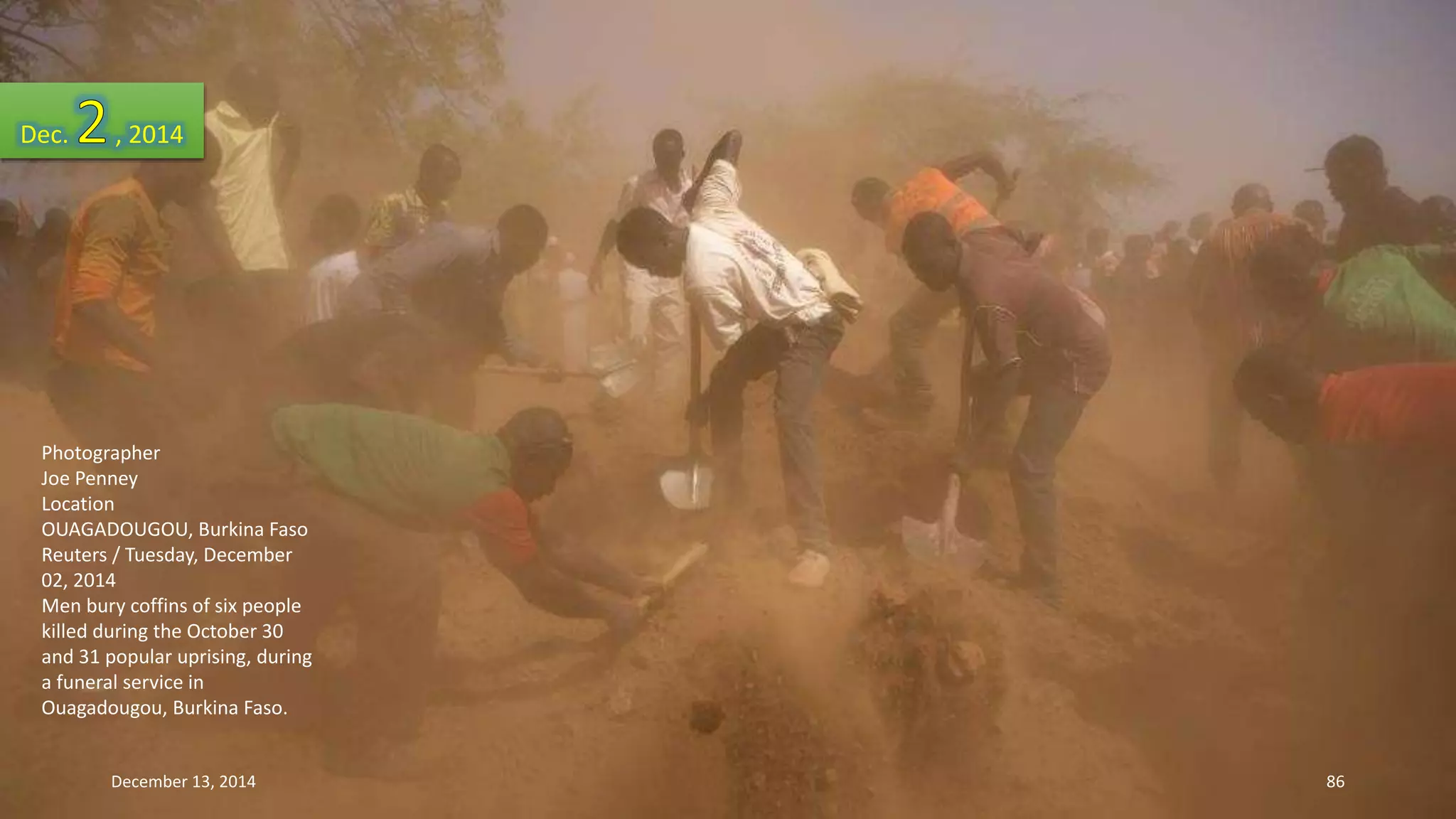 Dec. , 2014 
Photographer 
Joe Penney 
Location 
OUAGADOUGOU, Burkina Faso 
Reuters / Tuesday, December 
02, 2014 
Men bury coffins of six people 
killed during the October 30 
and 31 popular uprising, during 
a funeral service in 
Ouagadougou, Burkina Faso. 
December 13, 2014 86 
 