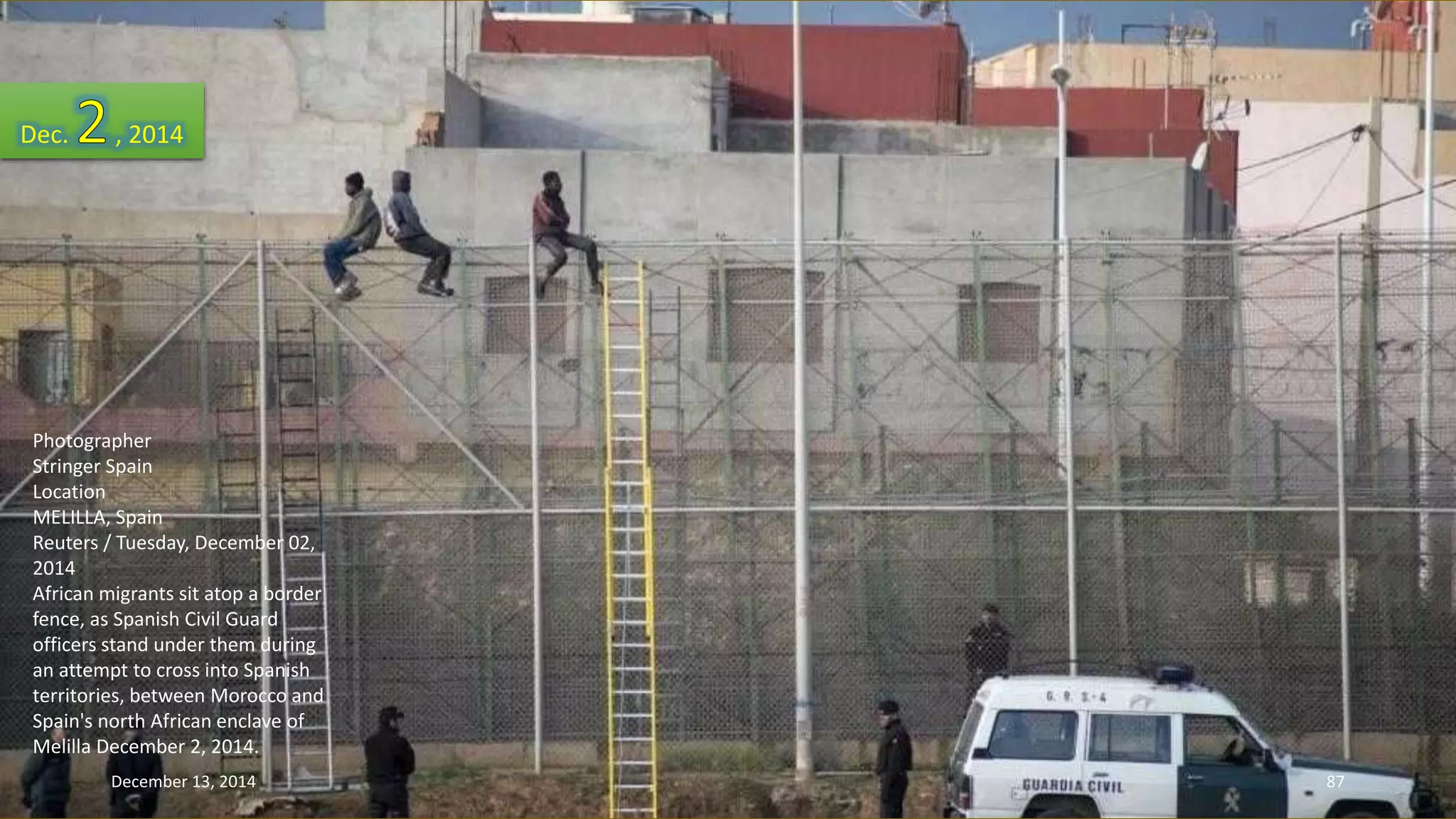 Dec. , 2014 
Photographer 
Stringer Spain 
Location 
MELILLA, Spain 
Reuters / Tuesday, December 02, 
2014 
African migrants sit atop a border 
fence, as Spanish Civil Guard 
officers stand under them during 
an attempt to cross into Spanish 
territories, between Morocco and 
Spain's north African enclave of 
Melilla December 2, 2014. 
December 13, 2014 87 
 