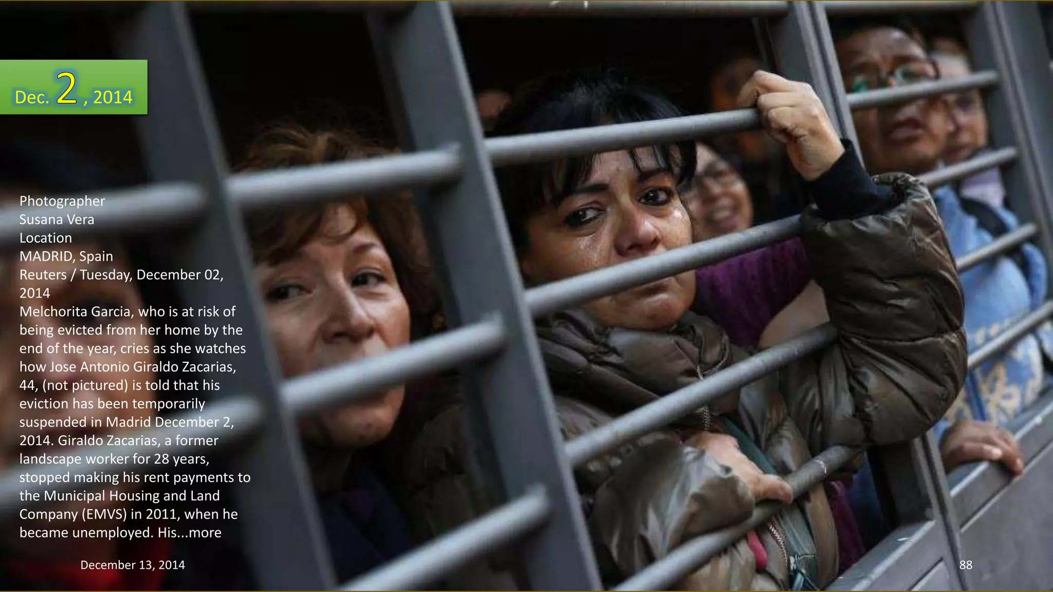 Dec. , 2014 
Photographer 
Susana Vera 
Location 
MADRID, Spain 
Reuters / Tuesday, December 02, 
2014 
Melchorita Garcia, who is at risk of 
being evicted from her home by the 
end of the year, cries as she watches 
how Jose Antonio Giraldo Zacarias, 
44, (not pictured) is told that his 
eviction has been temporarily 
suspended in Madrid December 2, 
2014. Giraldo Zacarias, a former 
landscape worker for 28 years, 
stopped making his rent payments to 
the Municipal Housing and Land 
Company (EMVS) in 2011, when he 
became unemployed. His...more 
December 13, 2014 88 
 