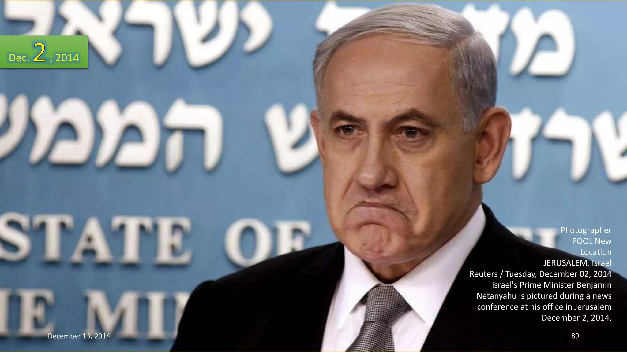 Photographer 
POOL New 
Location 
JERUSALEM, Israel 
Reuters / Tuesday, December 02, 2014 
Israel's Prime Minister Benjamin 
Netanyahu is pictured during a news 
conference at his office in Jerusalem 
December 2, 2014. 
Dec. , 2014 
December 13, 2014 89 
 