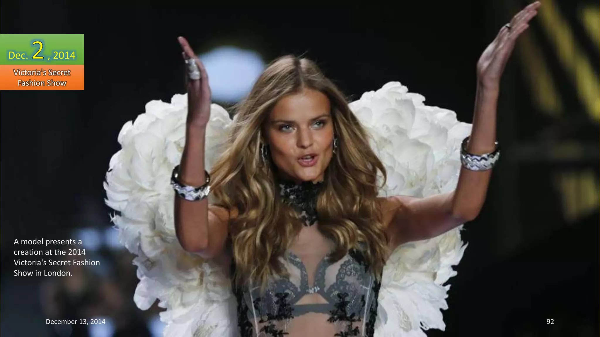 Dec. , 2014 
Victoria's Secret 
Fashion Show 
A model presents a 
creation at the 2014 
Victoria's Secret Fashion 
Show in London. 
December 13, 2014 92 
 
