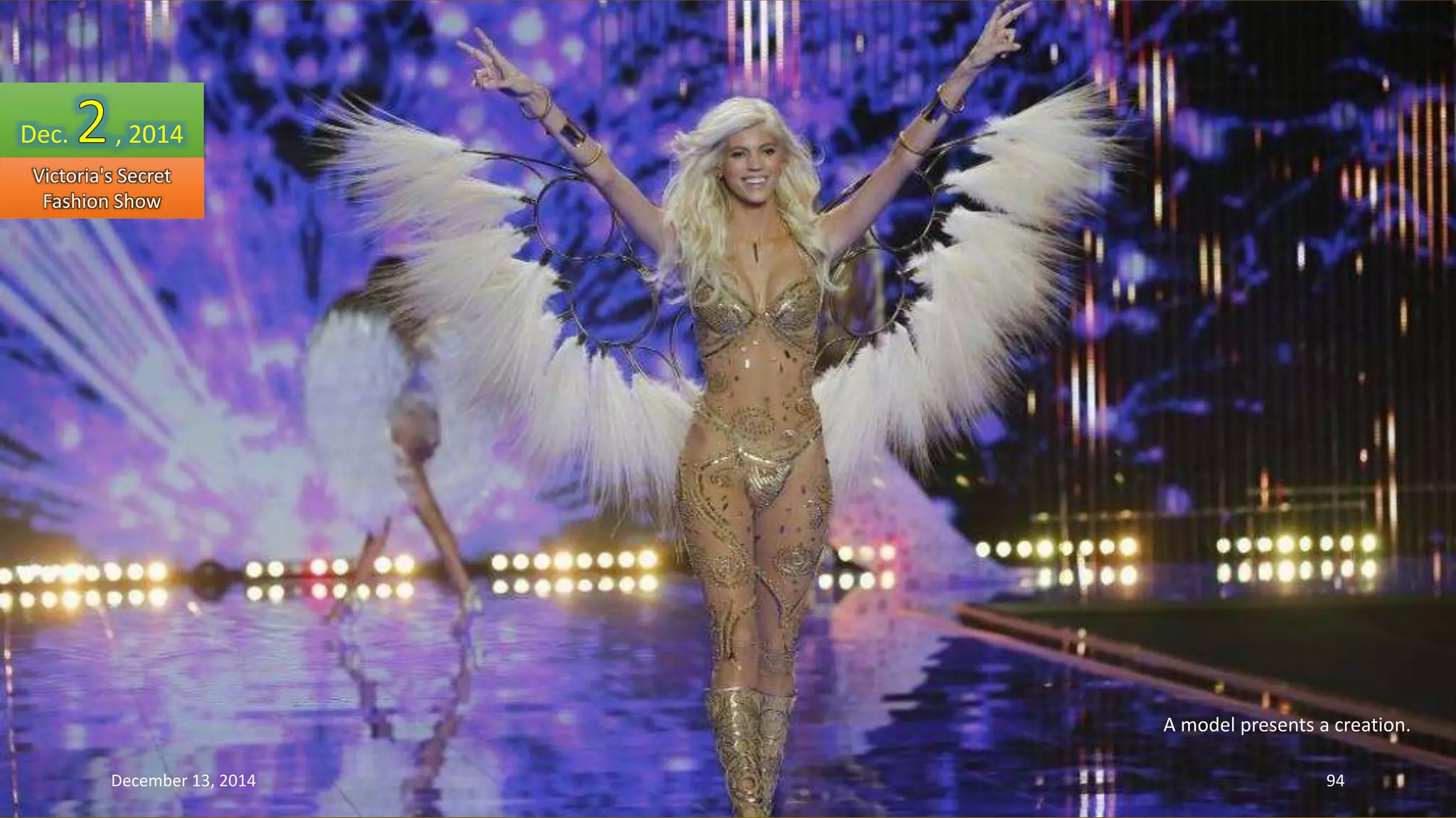 A model presents a creation. 
Dec. , 2014 
Victoria's Secret 
Fashion Show 
December 13, 2014 94 
 