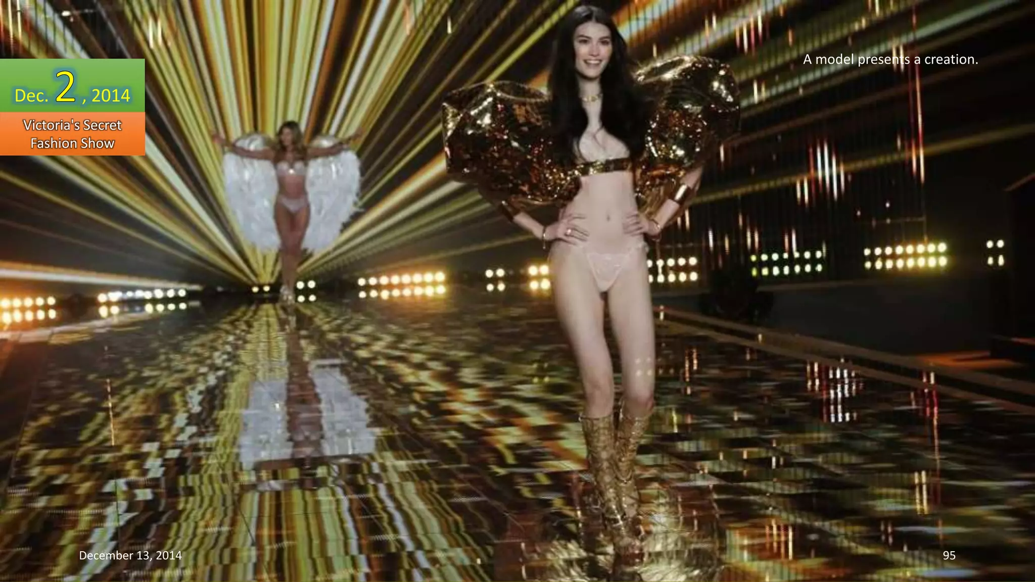 A model presents a creation. 
Dec. , 2014 
Victoria's Secret 
Fashion Show 
December 13, 2014 95 
 