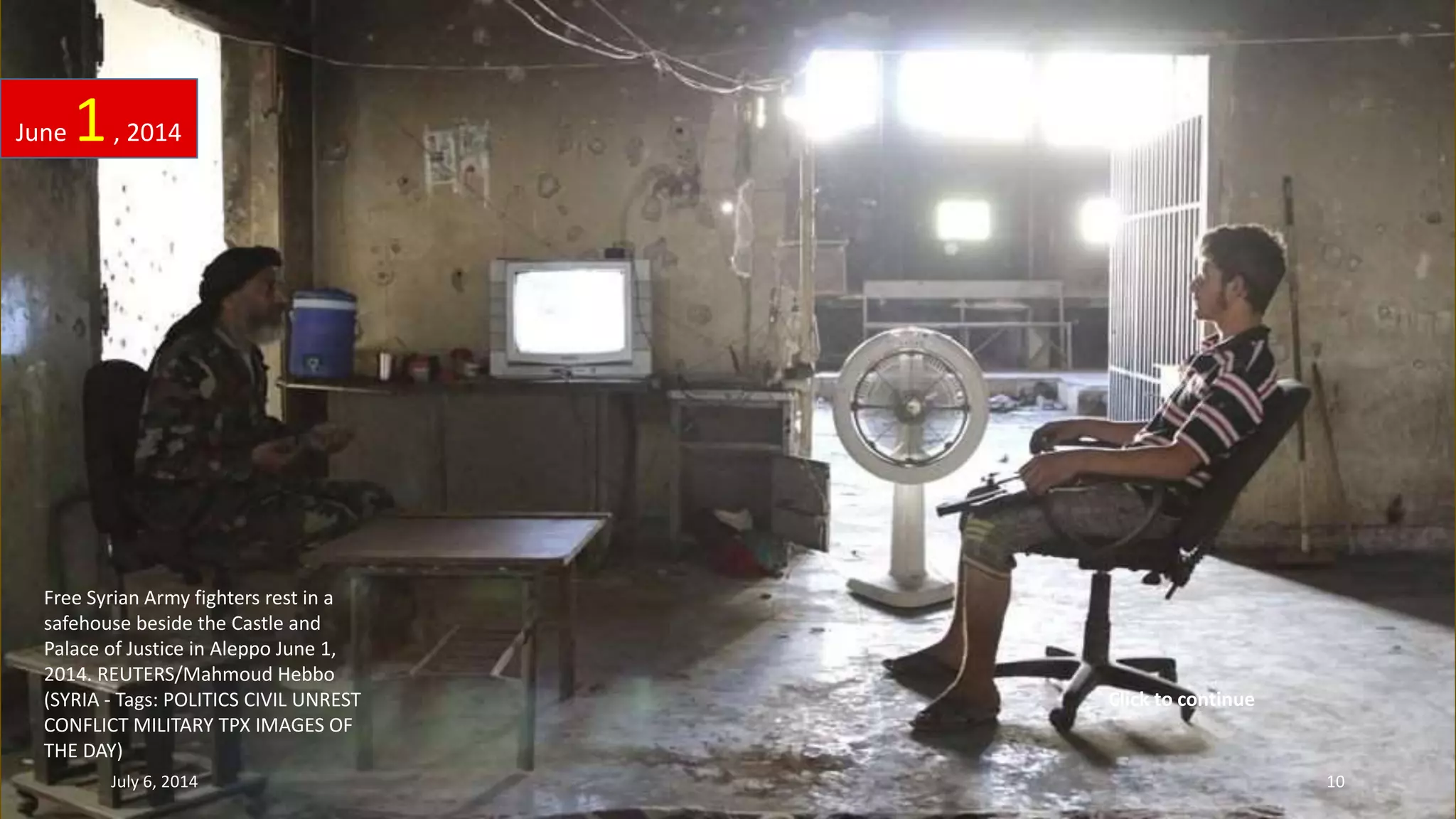 Free Syrian Army fighters rest in a
safehouse beside the Castle and
Palace of Justice in Aleppo June 1,
2014. REUTERS/Mahmoud Hebbo
(SYRIA - Tags: POLITICS CIVIL UNREST
CONFLICT MILITARY TPX IMAGES OF
THE DAY)
June 1, 2014
July 6, 2014 10
Click to continue
 