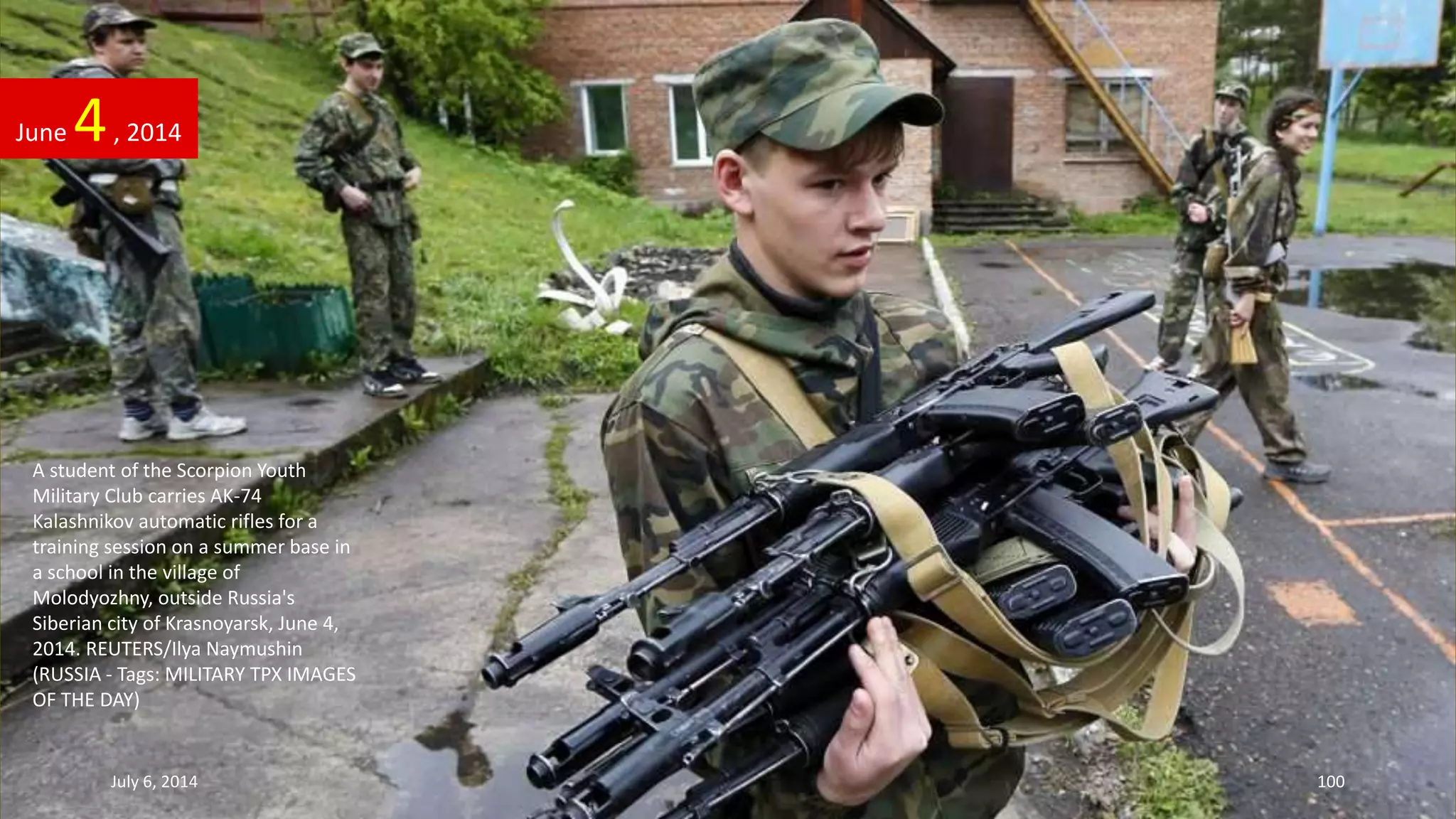 A student of the Scorpion Youth
Military Club carries AK-74
Kalashnikov automatic rifles for a
training session on a summer base in
a school in the village of
Molodyozhny, outside Russia's
Siberian city of Krasnoyarsk, June 4,
2014. REUTERS/Ilya Naymushin
(RUSSIA - Tags: MILITARY TPX IMAGES
OF THE DAY)
June 4, 2014
July 6, 2014 100
 
