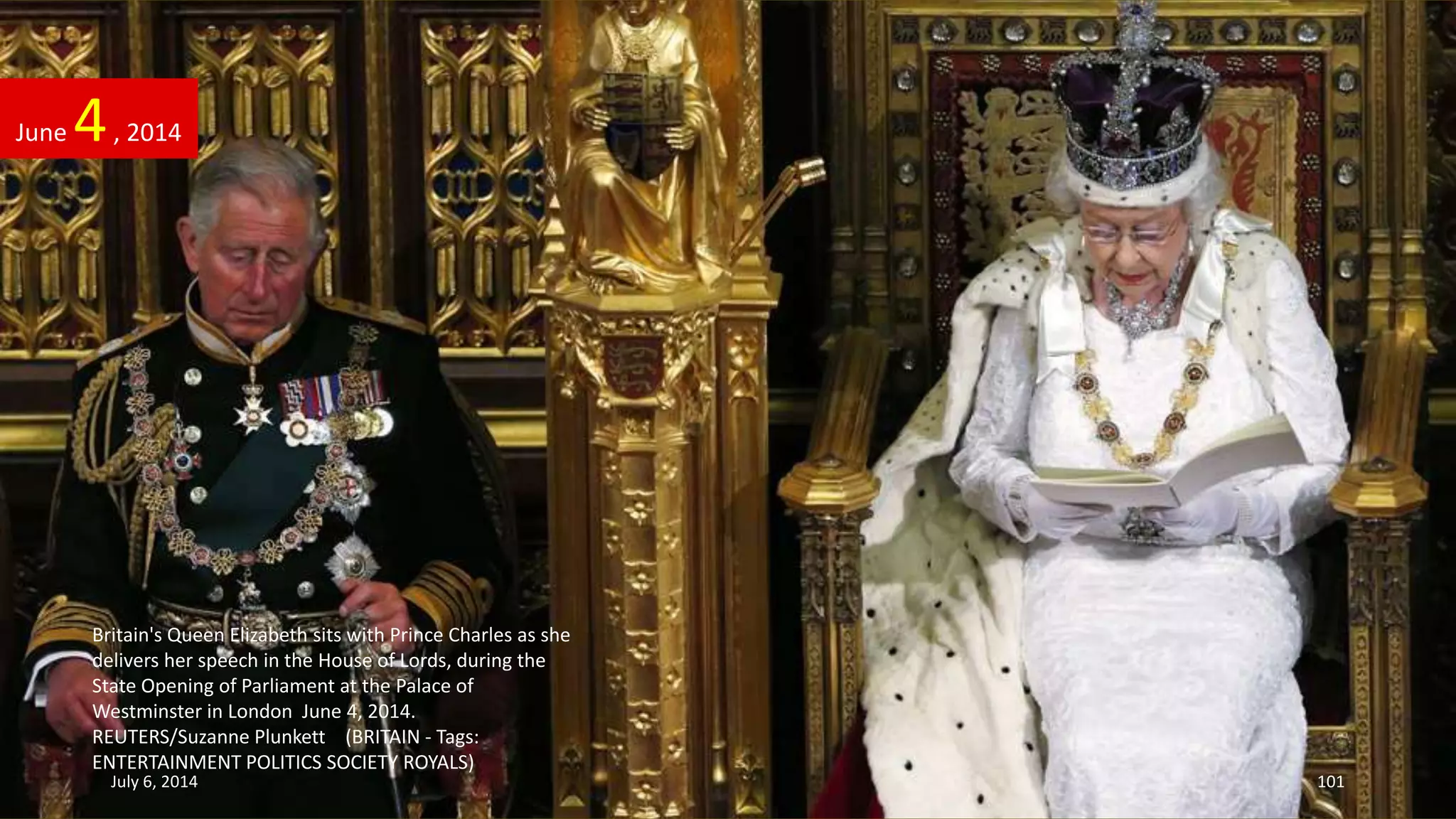Britain's Queen Elizabeth sits with Prince Charles as she
delivers her speech in the House of Lords, during the
State Opening of Parliament at the Palace of
Westminster in London June 4, 2014.
REUTERS/Suzanne Plunkett (BRITAIN - Tags:
ENTERTAINMENT POLITICS SOCIETY ROYALS)
June 4, 2014
July 6, 2014 101
 