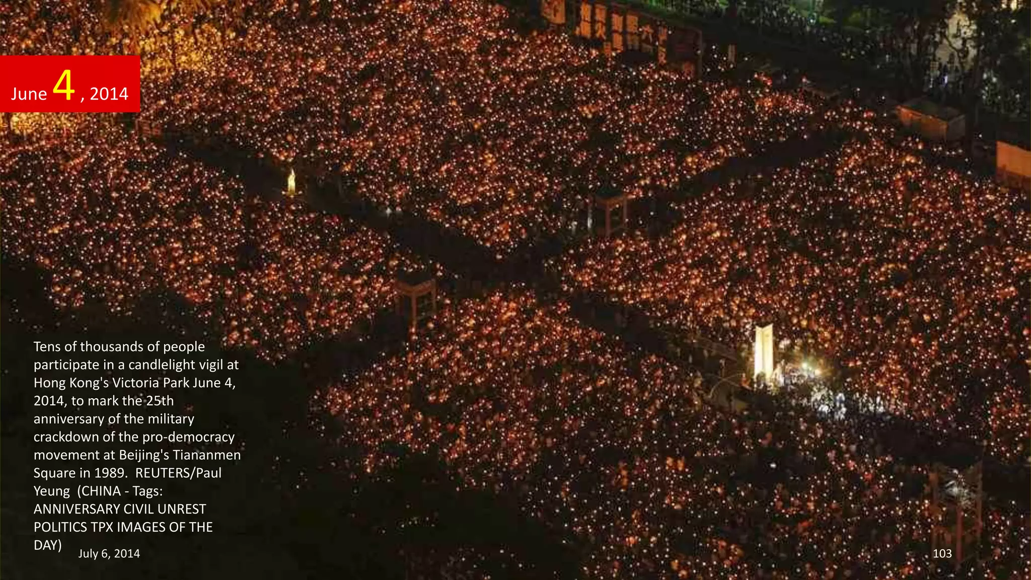 Tens of thousands of people
participate in a candlelight vigil at
Hong Kong's Victoria Park June 4,
2014, to mark the 25th
anniversary of the military
crackdown of the pro-democracy
movement at Beijing's Tiananmen
Square in 1989. REUTERS/Paul
Yeung (CHINA - Tags:
ANNIVERSARY CIVIL UNREST
POLITICS TPX IMAGES OF THE
DAY)
June 4, 2014
July 6, 2014 103
 