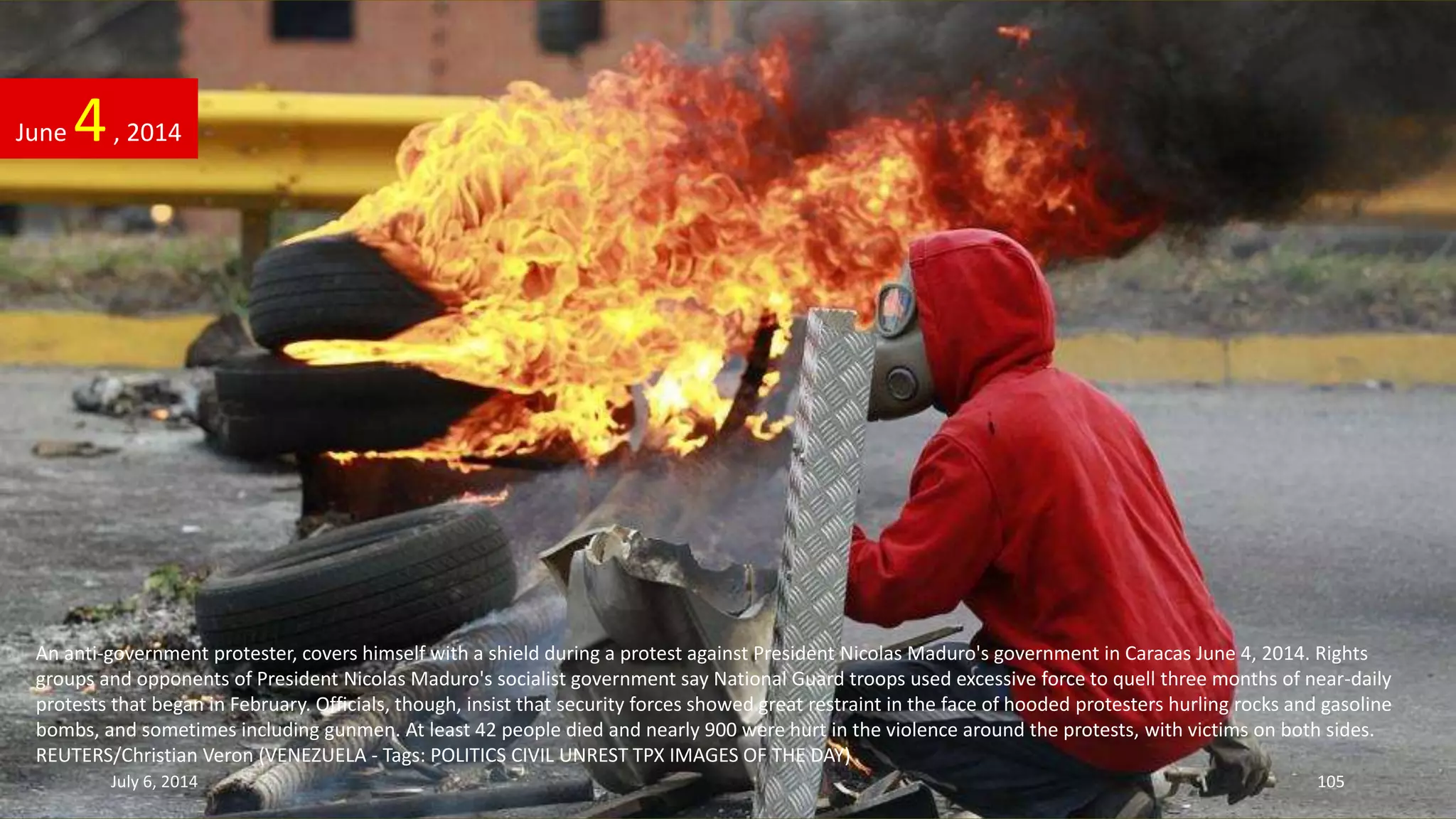 An anti-government protester, covers himself with a shield during a protest against President Nicolas Maduro's government in Caracas June 4, 2014. Rights
groups and opponents of President Nicolas Maduro's socialist government say National Guard troops used excessive force to quell three months of near-daily
protests that began in February. Officials, though, insist that security forces showed great restraint in the face of hooded protesters hurling rocks and gasoline
bombs, and sometimes including gunmen. At least 42 people died and nearly 900 were hurt in the violence around the protests, with victims on both sides.
REUTERS/Christian Veron (VENEZUELA - Tags: POLITICS CIVIL UNREST TPX IMAGES OF THE DAY)
June 4, 2014
July 6, 2014 105
 