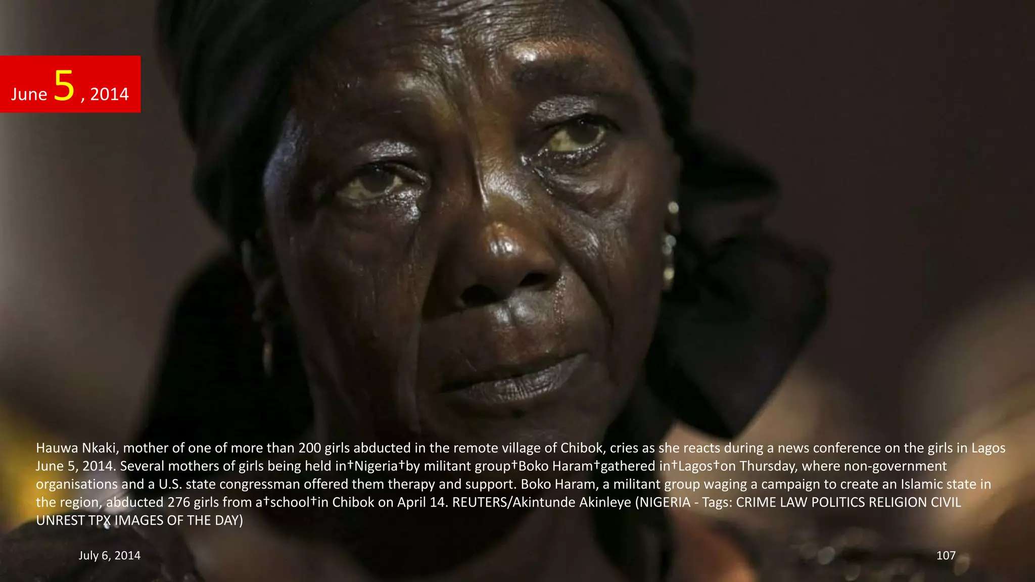 Hauwa Nkaki, mother of one of more than 200 girls abducted in the remote village of Chibok, cries as she reacts during a news conference on the girls in Lagos
June 5, 2014. Several mothers of girls being held in†Nigeria†by militant group†Boko Haram†gathered in†Lagos†on Thursday, where non-government
organisations and a U.S. state congressman offered them therapy and support. Boko Haram, a militant group waging a campaign to create an Islamic state in
the region, abducted 276 girls from a†school†in Chibok on April 14. REUTERS/Akintunde Akinleye (NIGERIA - Tags: CRIME LAW POLITICS RELIGION CIVIL
UNREST TPX IMAGES OF THE DAY)
June 5, 2014
July 6, 2014 107
 