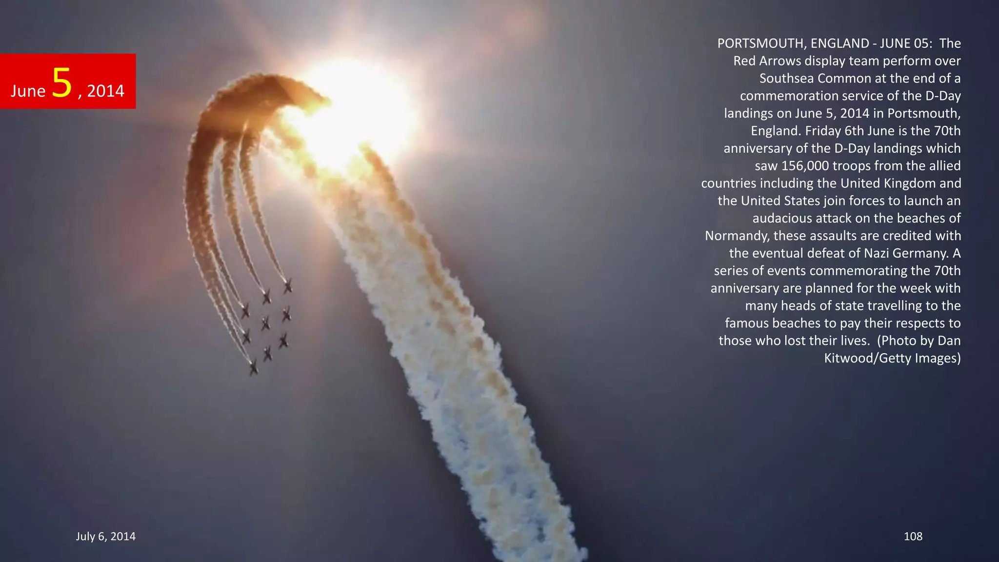PORTSMOUTH, ENGLAND - JUNE 05: The
Red Arrows display team perform over
Southsea Common at the end of a
commemoration service of the D-Day
landings on June 5, 2014 in Portsmouth,
England. Friday 6th June is the 70th
anniversary of the D-Day landings which
saw 156,000 troops from the allied
countries including the United Kingdom and
the United States join forces to launch an
audacious attack on the beaches of
Normandy, these assaults are credited with
the eventual defeat of Nazi Germany. A
series of events commemorating the 70th
anniversary are planned for the week with
many heads of state travelling to the
famous beaches to pay their respects to
those who lost their lives. (Photo by Dan
Kitwood/Getty Images)
June 5, 2014
July 6, 2014 108
 