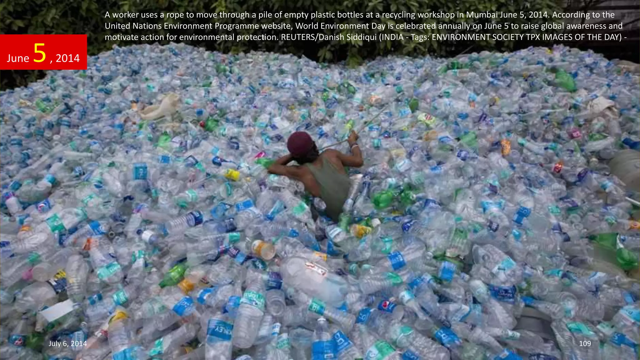 A worker uses a rope to move through a pile of empty plastic bottles at a recycling workshop in Mumbai June 5, 2014. According to the
United Nations Environment Programme website, World Environment Day is celebrated annually on June 5 to raise global awareness and
motivate action for environmental protection. REUTERS/Danish Siddiqui (INDIA - Tags: ENVIRONMENT SOCIETY TPX IMAGES OF THE DAY) -
June 5, 2014
July 6, 2014 109
 