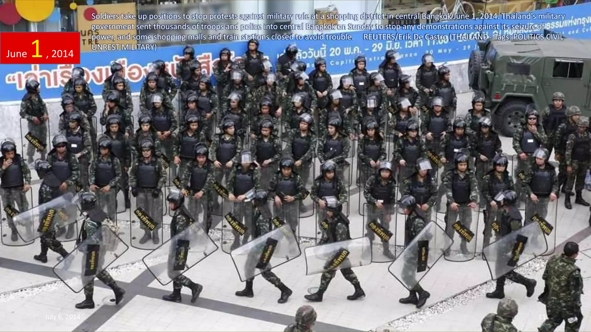 Soldiers take up positions to stop protests against military rule at a shopping district in central Bangkok June 1, 2014. Thailand's military
government sent thousands of troops and police into central Bangkok on Sunday to stop any demonstrations against its seizureof
power, and some shopping malls and train stations closed to avoid trouble. REUTERS/Erik De Castro (THAILAND- Tags: POLITICS CIVIL
UNREST MILITARY)
June 1, 2014
July 6, 2014 11
 