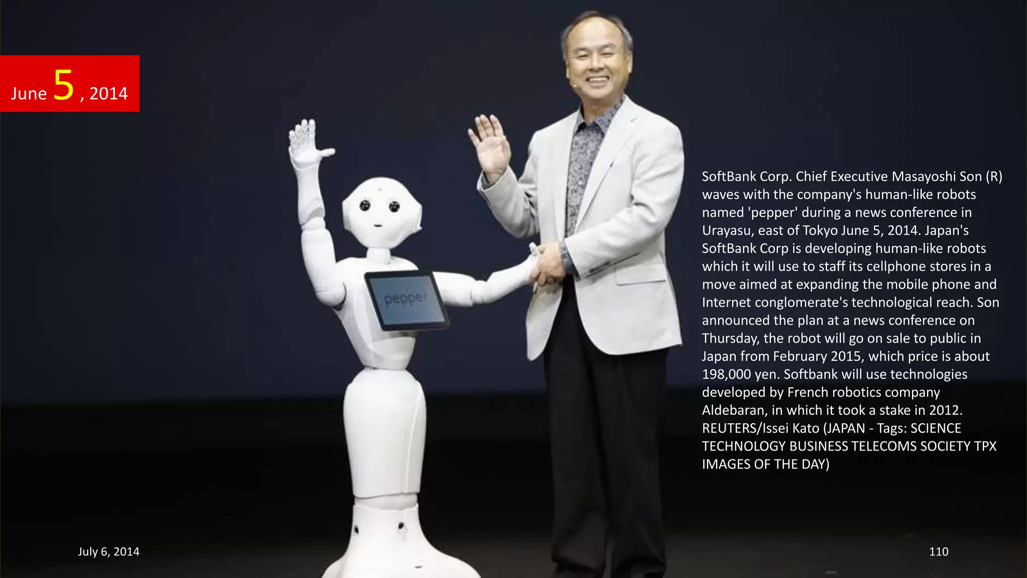 SoftBank Corp. Chief Executive Masayoshi Son (R)
waves with the company's human-like robots
named 'pepper' during a news conference in
Urayasu, east of Tokyo June 5, 2014. Japan's
SoftBank Corp is developing human-like robots
which it will use to staff its cellphone stores in a
move aimed at expanding the mobile phone and
Internet conglomerate's technological reach. Son
announced the plan at a news conference on
Thursday, the robot will go on sale to public in
Japan from February 2015, which price is about
198,000 yen. Softbank will use technologies
developed by French robotics company
Aldebaran, in which it took a stake in 2012.
REUTERS/Issei Kato (JAPAN - Tags: SCIENCE
TECHNOLOGY BUSINESS TELECOMS SOCIETY TPX
IMAGES OF THE DAY)
June 5, 2014
July 6, 2014 110
 