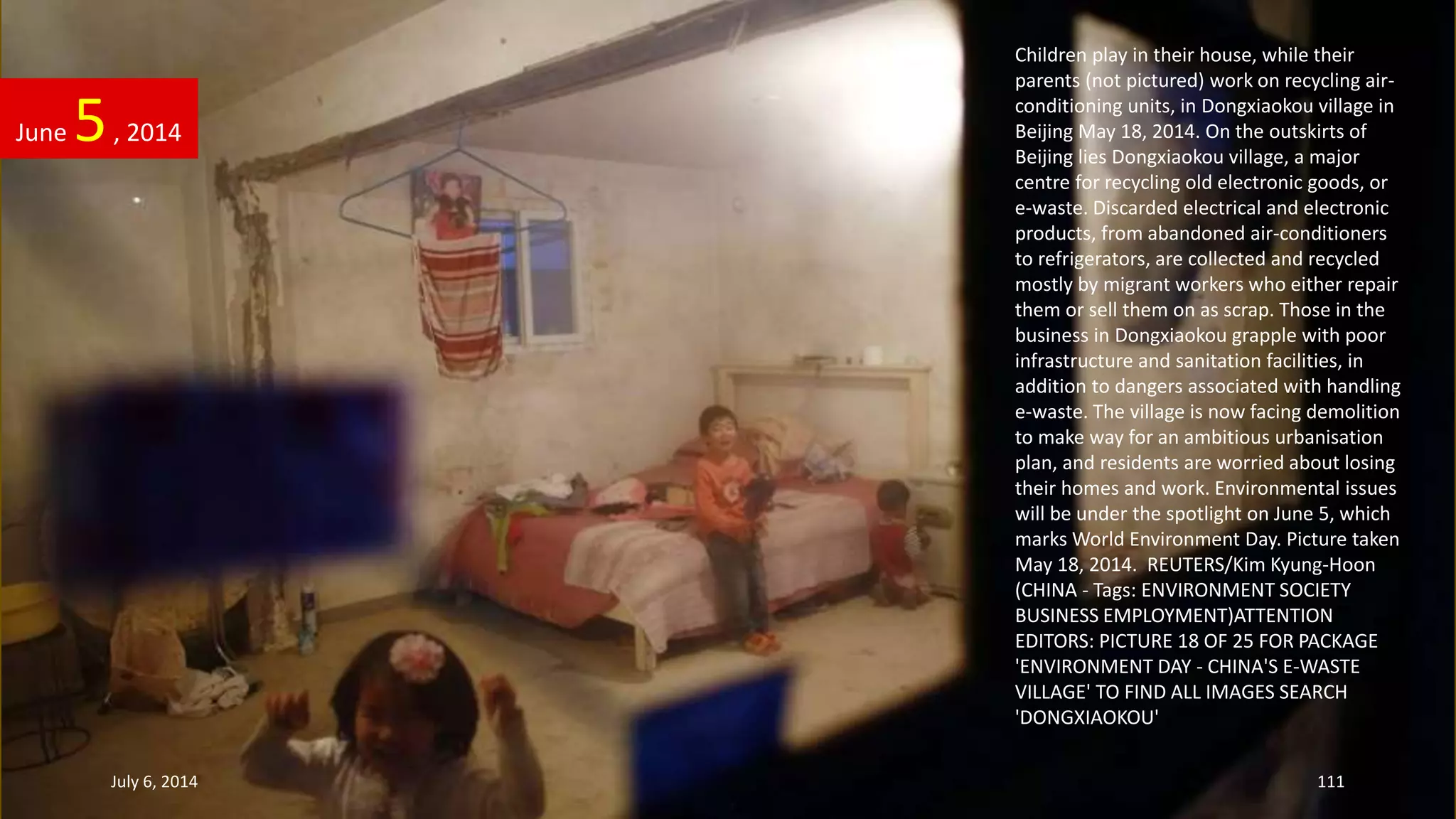 Children play in their house, while their
parents (not pictured) work on recycling air-
conditioning units, in Dongxiaokou village in
Beijing May 18, 2014. On the outskirts of
Beijing lies Dongxiaokou village, a major
centre for recycling old electronic goods, or
e-waste. Discarded electrical and electronic
products, from abandoned air-conditioners
to refrigerators, are collected and recycled
mostly by migrant workers who either repair
them or sell them on as scrap. Those in the
business in Dongxiaokou grapple with poor
infrastructure and sanitation facilities, in
addition to dangers associated with handling
e-waste. The village is now facing demolition
to make way for an ambitious urbanisation
plan, and residents are worried about losing
their homes and work. Environmental issues
will be under the spotlight on June 5, which
marks World Environment Day. Picture taken
May 18, 2014. REUTERS/Kim Kyung-Hoon
(CHINA - Tags: ENVIRONMENT SOCIETY
BUSINESS EMPLOYMENT)ATTENTION
EDITORS: PICTURE 18 OF 25 FOR PACKAGE
'ENVIRONMENT DAY - CHINA'S E-WASTE
VILLAGE' TO FIND ALL IMAGES SEARCH
'DONGXIAOKOU'
June 5, 2014
July 6, 2014 111
 