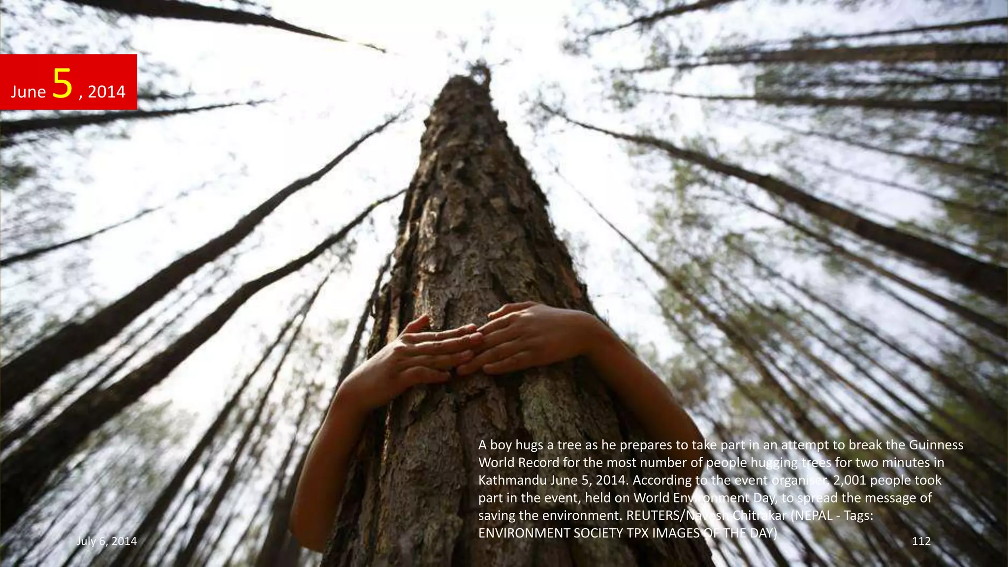 A boy hugs a tree as he prepares to take part in an attempt to break the Guinness
World Record for the most number of people hugging trees for two minutes in
Kathmandu June 5, 2014. According to the event organiser, 2,001 people took
part in the event, held on World Environment Day, to spread the message of
saving the environment. REUTERS/Navesh Chitrakar (NEPAL - Tags:
ENVIRONMENT SOCIETY TPX IMAGES OF THE DAY)
June 5, 2014
July 6, 2014 112
 