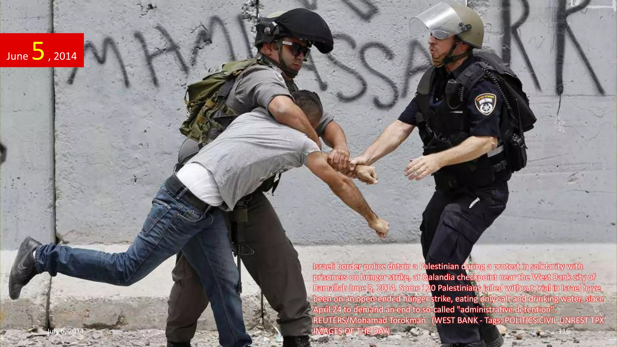 Israeli border police detain a Palestinian during a protest in solidarity with
prisoners on hunger strike, at Qalandia checkpoint near the West Bank city of
Ramallah June 5, 2014. Some 120 Palestinians jailed without trial in Israel have
been on an open-ended hunger strike, eating only salt and drinking water, since
April 24 to demand an end to so-called "administrative detention".
REUTERS/Mohamad Torokman (WEST BANK - Tags: POLITICS CIVIL UNREST TPX
IMAGES OF THE DAY)
June 5, 2014
July 6, 2014 116
 