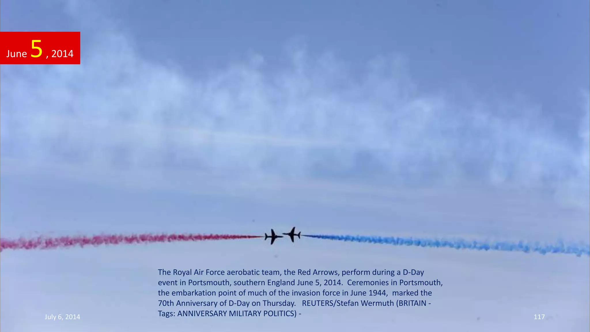 The Royal Air Force aerobatic team, the Red Arrows, perform during a D-Day
event in Portsmouth, southern England June 5, 2014. Ceremonies in Portsmouth,
the embarkation point of much of the invasion force in June 1944, marked the
70th Anniversary of D-Day on Thursday. REUTERS/Stefan Wermuth (BRITAIN -
Tags: ANNIVERSARY MILITARY POLITICS) -
June 5, 2014
July 6, 2014 117
 