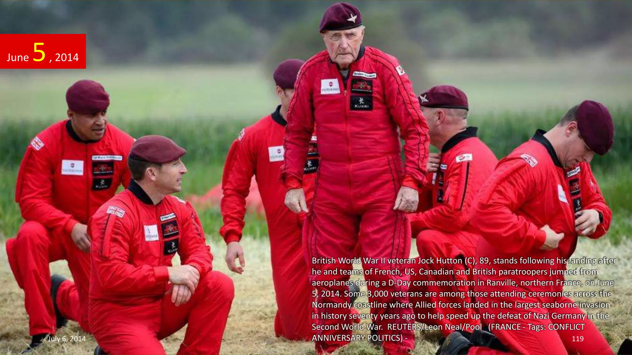 British World War II veteran Jock Hutton (C), 89, stands following his landing after
he and teams of French, US, Canadian and British paratroopers jumped from
aeroplanes during a D-Day commemoration in Ranville, northern France, on June
5, 2014. Some 3,000 veterans are among those attending ceremonies across the
Normandy coastline where Allied forces landed in the largest seaborne invasion
in history seventy years ago to help speed up the defeat of Nazi Germany in the
Second World War. REUTERS/Leon Neal/Pool (FRANCE - Tags: CONFLICT
ANNIVERSARY POLITICS) -
June 5, 2014
July 6, 2014 119
 