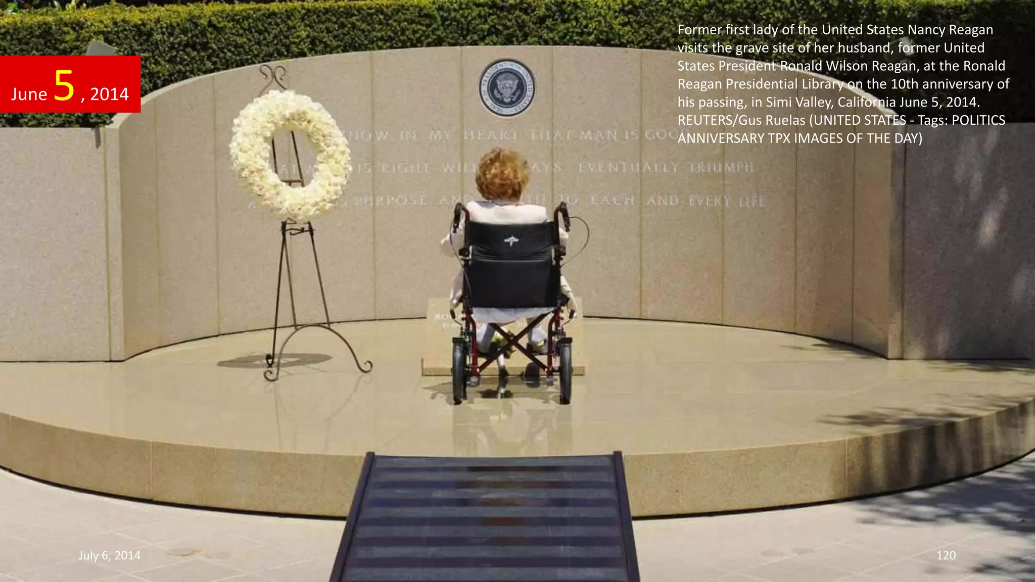 Former first lady of the United States Nancy Reagan
visits the grave site of her husband, former United
States President Ronald Wilson Reagan, at the Ronald
Reagan Presidential Library on the 10th anniversary of
his passing, in Simi Valley, California June 5, 2014.
REUTERS/Gus Ruelas (UNITED STATES - Tags: POLITICS
ANNIVERSARY TPX IMAGES OF THE DAY)
June 5, 2014
July 6, 2014 120
 