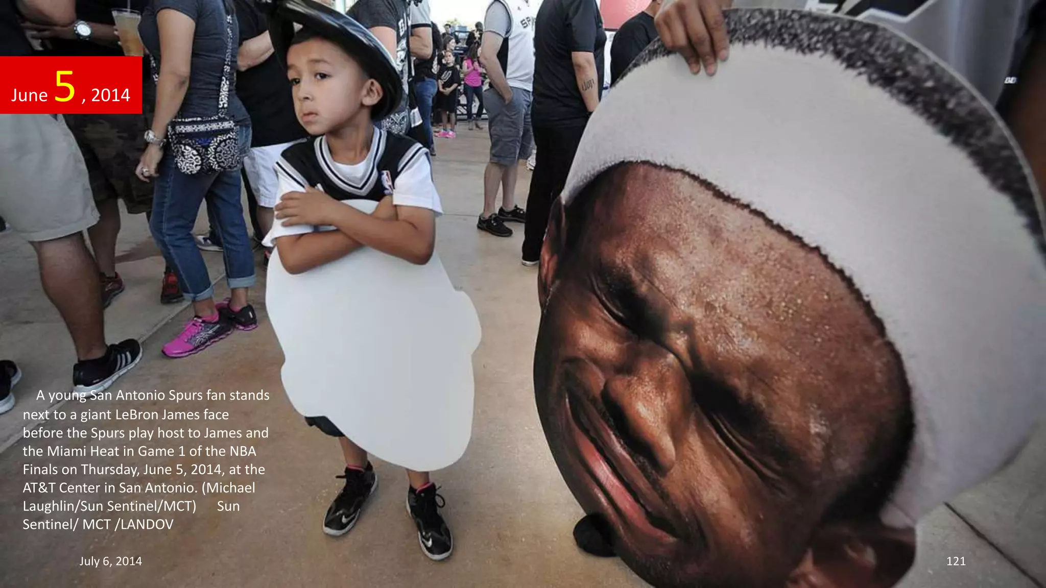 A young San Antonio Spurs fan stands
next to a giant LeBron James face
before the Spurs play host to James and
the Miami Heat in Game 1 of the NBA
Finals on Thursday, June 5, 2014, at the
AT&T Center in San Antonio. (Michael
Laughlin/Sun Sentinel/MCT) Sun
Sentinel/ MCT /LANDOV
June 5, 2014
July 6, 2014 121
 