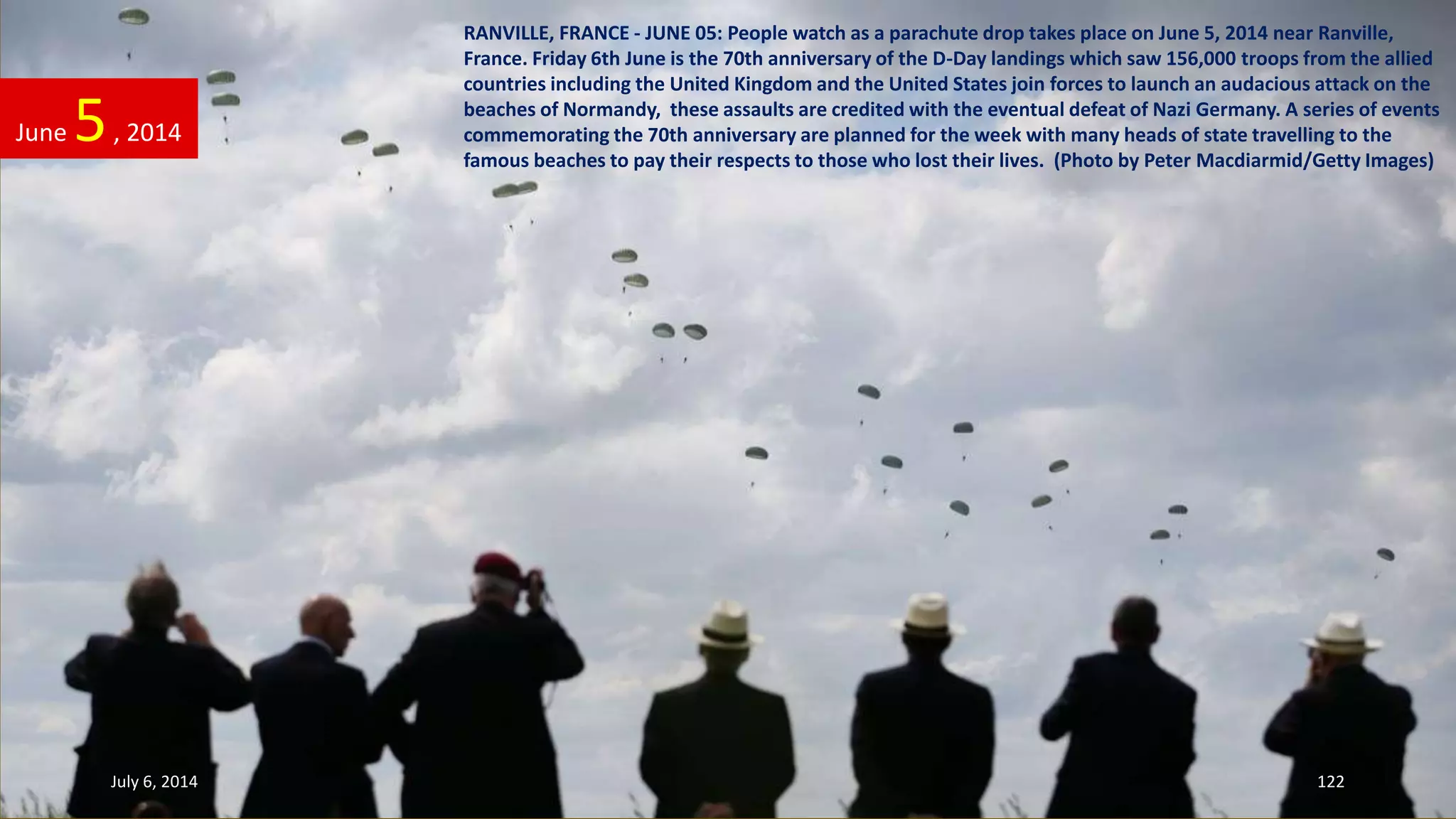 RANVILLE, FRANCE - JUNE 05: People watch as a parachute drop takes place on June 5, 2014 near Ranville,
France. Friday 6th June is the 70th anniversary of the D-Day landings which saw 156,000 troops from the allied
countries including the United Kingdom and the United States join forces to launch an audacious attack on the
beaches of Normandy, these assaults are credited with the eventual defeat of Nazi Germany. A series of events
commemorating the 70th anniversary are planned for the week with many heads of state travelling to the
famous beaches to pay their respects to those who lost their lives. (Photo by Peter Macdiarmid/Getty Images)
June 5, 2014
July 6, 2014 122
 