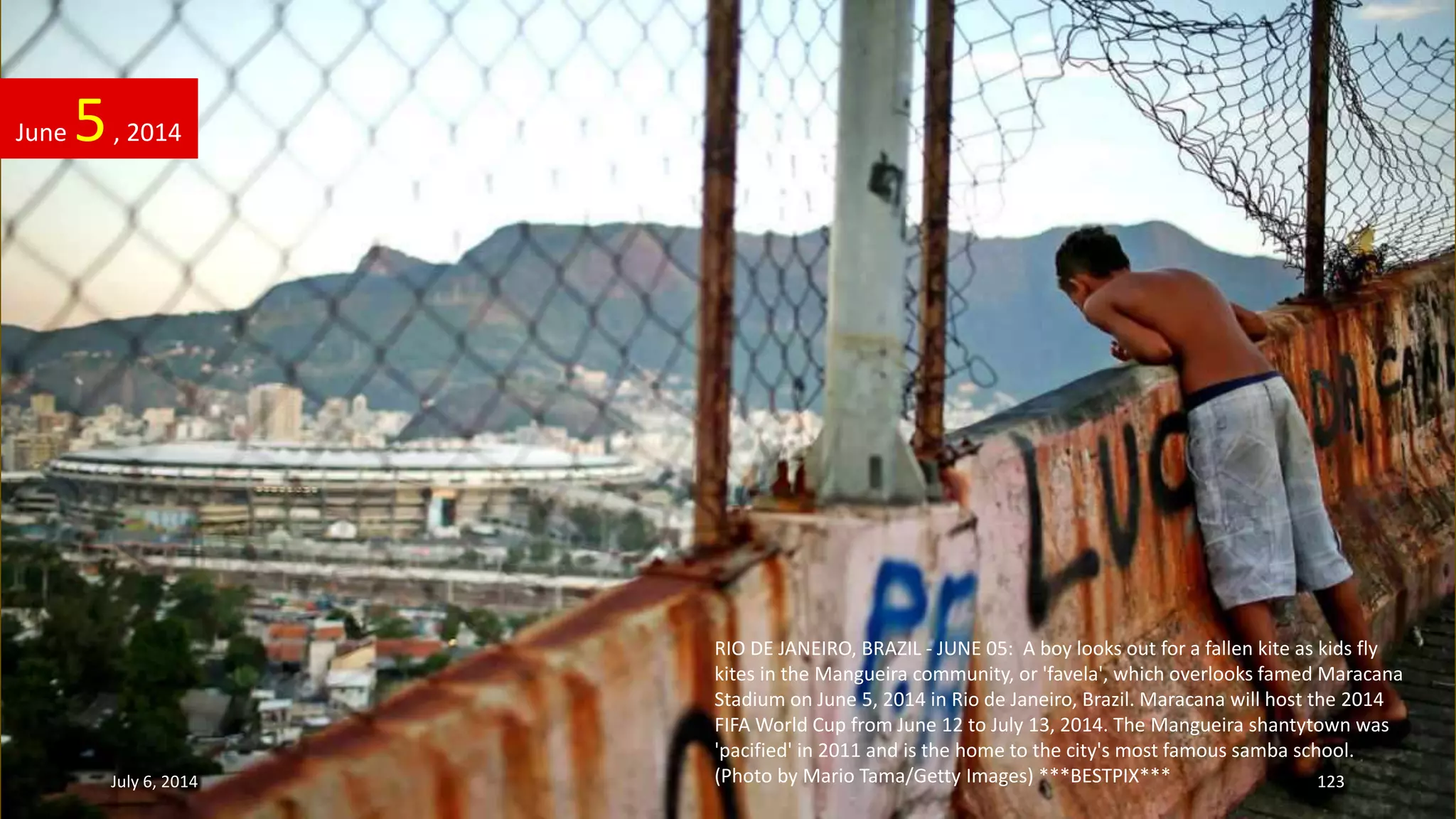 RIO DE JANEIRO, BRAZIL - JUNE 05: A boy looks out for a fallen kite as kids fly
kites in the Mangueira community, or 'favela', which overlooks famed Maracana
Stadium on June 5, 2014 in Rio de Janeiro, Brazil. Maracana will host the 2014
FIFA World Cup from June 12 to July 13, 2014. The Mangueira shantytown was
'pacified' in 2011 and is the home to the city's most famous samba school.
(Photo by Mario Tama/Getty Images) ***BESTPIX***
June 5, 2014
July 6, 2014 123
 