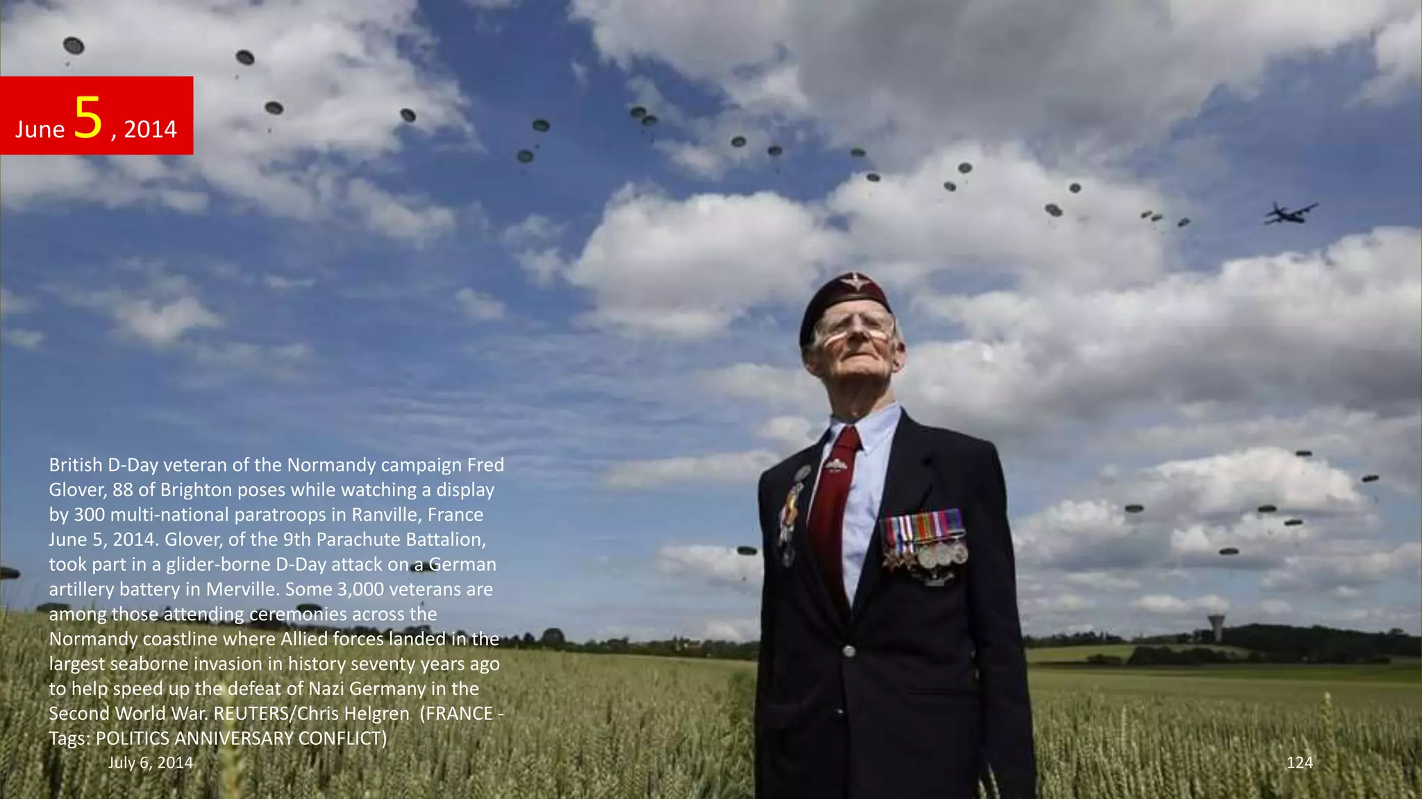British D-Day veteran of the Normandy campaign Fred
Glover, 88 of Brighton poses while watching a display
by 300 multi-national paratroops in Ranville, France
June 5, 2014. Glover, of the 9th Parachute Battalion,
took part in a glider-borne D-Day attack on a German
artillery battery in Merville. Some 3,000 veterans are
among those attending ceremonies across the
Normandy coastline where Allied forces landed in the
largest seaborne invasion in history seventy years ago
to help speed up the defeat of Nazi Germany in the
Second World War. REUTERS/Chris Helgren (FRANCE -
Tags: POLITICS ANNIVERSARY CONFLICT)
June 5, 2014
July 6, 2014 124
 