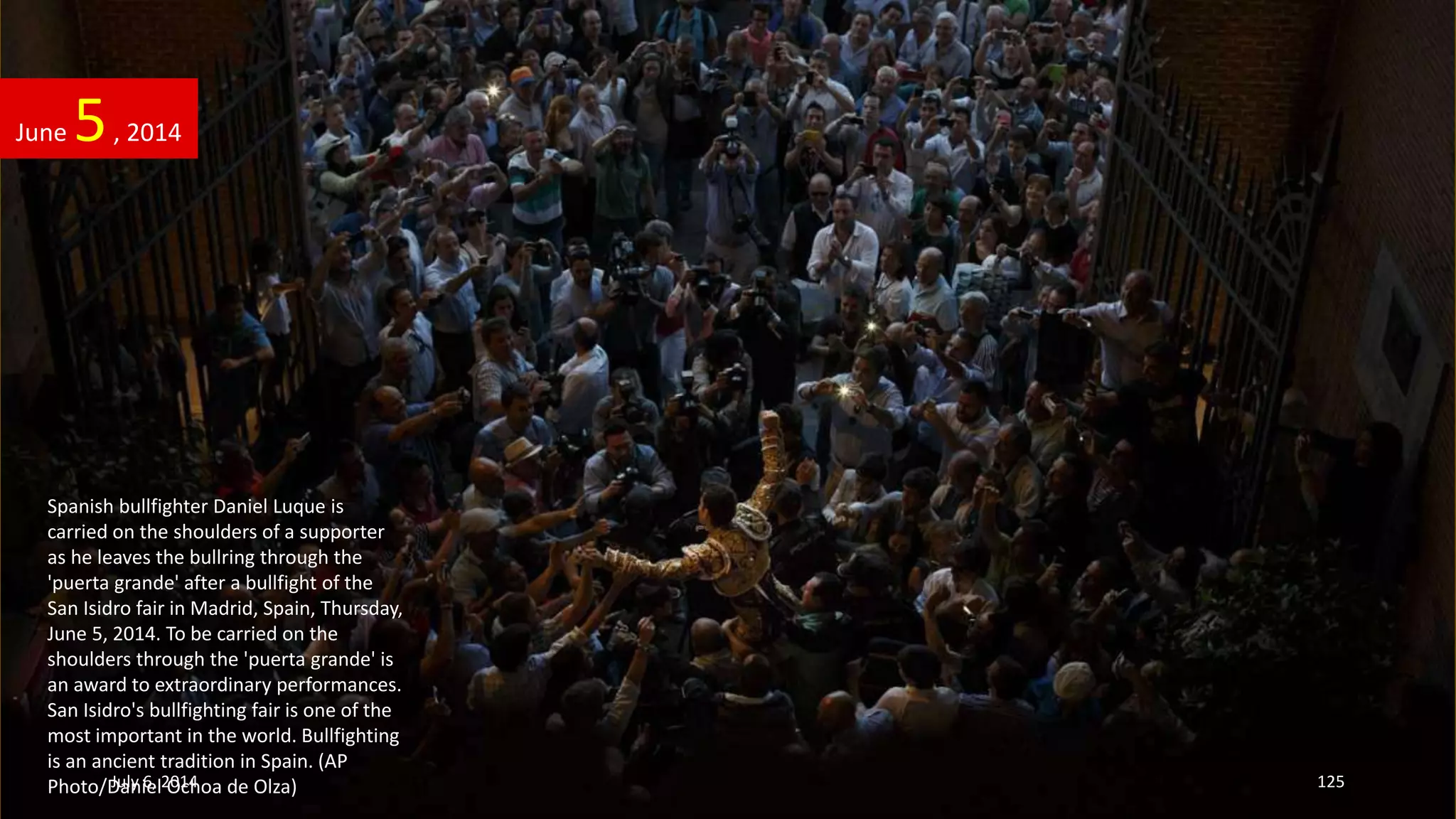 Spanish bullfighter Daniel Luque is
carried on the shoulders of a supporter
as he leaves the bullring through the
'puerta grande' after a bullfight of the
San Isidro fair in Madrid, Spain, Thursday,
June 5, 2014. To be carried on the
shoulders through the 'puerta grande' is
an award to extraordinary performances.
San Isidro's bullfighting fair is one of the
most important in the world. Bullfighting
is an ancient tradition in Spain. (AP
Photo/Daniel Ochoa de Olza)
June 5, 2014
July 6, 2014 125
 