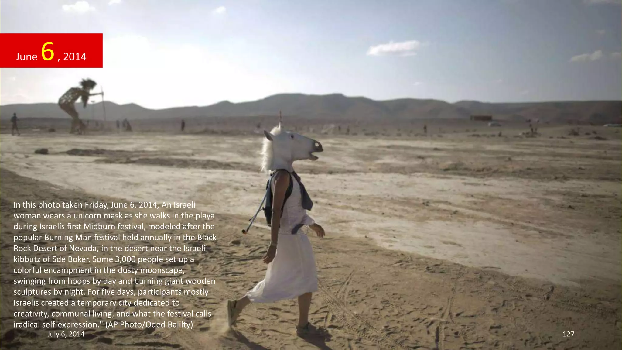 In this photo taken Friday, June 6, 2014, An Israeli
woman wears a unicorn mask as she walks in the playa
during Israelís first Midburn festival, modeled after the
popular Burning Man festival held annually in the Black
Rock Desert of Nevada, in the desert near the Israeli
kibbutz of Sde Boker. Some 3,000 people set up a
colorful encampment in the dusty moonscape,
swinging from hoops by day and burning giant wooden
sculptures by night. For five days, participants mostly
Israelis created a temporary city dedicated to
creativity, communal living, and what the festival calls
ìradical self-expression." (AP Photo/Oded Balilty)
June 6, 2014
July 6, 2014 127
 